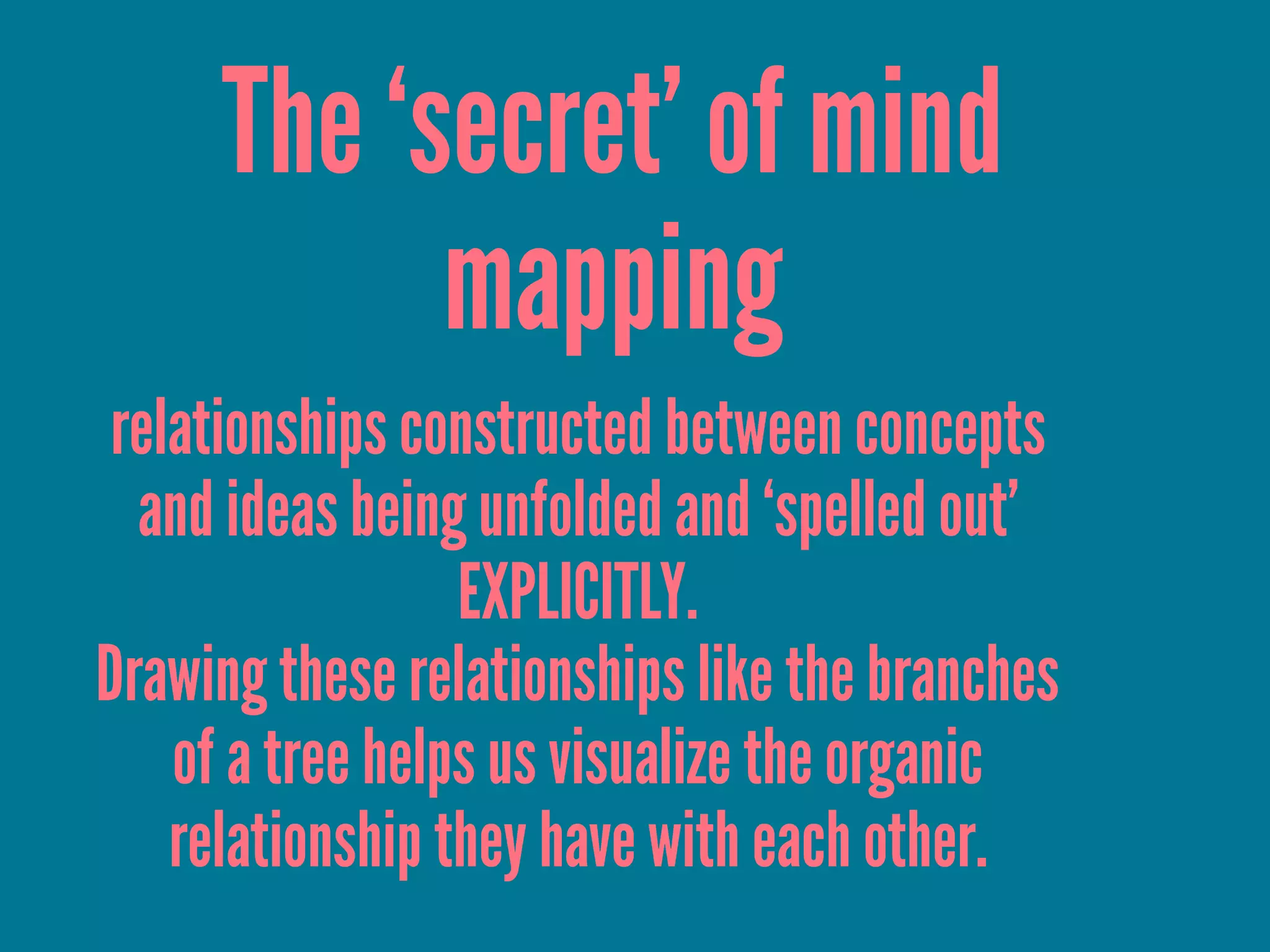 The ‘secret’ of mind
mapping
relationships constructed between concepts
and ideas being unfolded and ‘spelled out’
EXPLICITLY.
Drawing these relationships like the branches
of a tree helps us visualize the organic
relationship they have with each other.
 