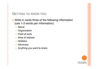 GETTING TO KNOW YOU
Write in cards three of the following information
(use 1-3 words per information):
Name
Organization
Field of workField of work
Area of interest
Hobbies
Advocacy
Anything you want to share
Jasmin Suministrado
suministrado@ilo.org
 