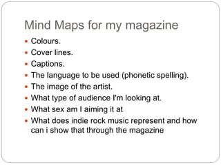 Mind Maps for my magazine
 Colours.
 Cover lines.
 Captions.
 The language to be used (phonetic spelling).
 The image of the artist.
 What type of audience I'm looking at.
 What sex am I aiming it at
 What does indie rock music represent and how
can i show that through the magazine
 