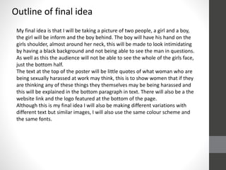 Outline of final idea
My final idea is that I will be taking a picture of two people, a girl and a boy,
the girl will be inform and the boy behind. The boy will have his hand on the
girls shoulder, almost around her neck, this will be made to look intimidating
by having a black background and not being able to see the man in questions.
As well as this the audience will not be able to see the whole of the girls face,
just the bottom half.
The text at the top of the poster will be little quotes of what woman who are
being sexually harassed at work may think, this is to show women that if they
are thinking any of these things they themselves may be being harassed and
this will be explained in the bottom paragraph in text. There will also be a the
website link and the logo featured at the bottom of the page.
Although this is my final idea I will also be making different variations with
different text but similar images, I will also use the same colour scheme and
the same fonts.
 