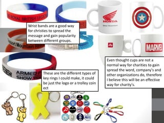 Wrist bands are a good way
for christies to spread the
message and gain popularity
between different groups.
Even thought cups are not a
normal way for charities to gain
spread the word, company's and
other organizations do, therefore
I believe this will be an effective
way for charity's.
These are the different types of
key rings I could make, it could
be just the logo or a trolley coin
ect
 
