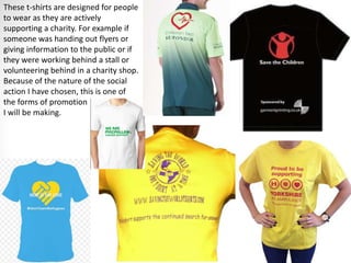 These t-shirts are designed for people
to wear as they are actively
supporting a charity. For example if
someone was handing out flyers or
giving information to the public or if
they were working behind a stall or
volunteering behind in a charity shop.
Because of the nature of the social
action I have chosen, this is one of
the forms of promotion
I will be making.
 