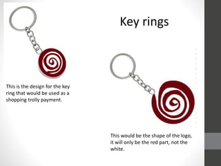 This is the design for the key
ring that would be used as a
shopping trolly payment.
This would be the shape of the logo,
it will only be the red part, not the
white.
Key rings
 