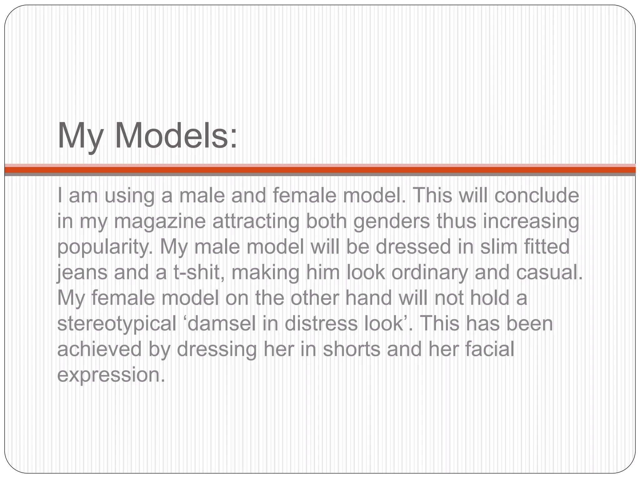 My Models:
I am using a male and female model. This will conclude
in my magazine attracting both genders thus increasing
popularity. My male model will be dressed in slim fitted
jeans and a t-shit, making him look ordinary and casual.
My female model on the other hand will not hold a
stereotypical ‘damsel in distress look’. This has been
achieved by dressing her in shorts and her facial
expression.
 