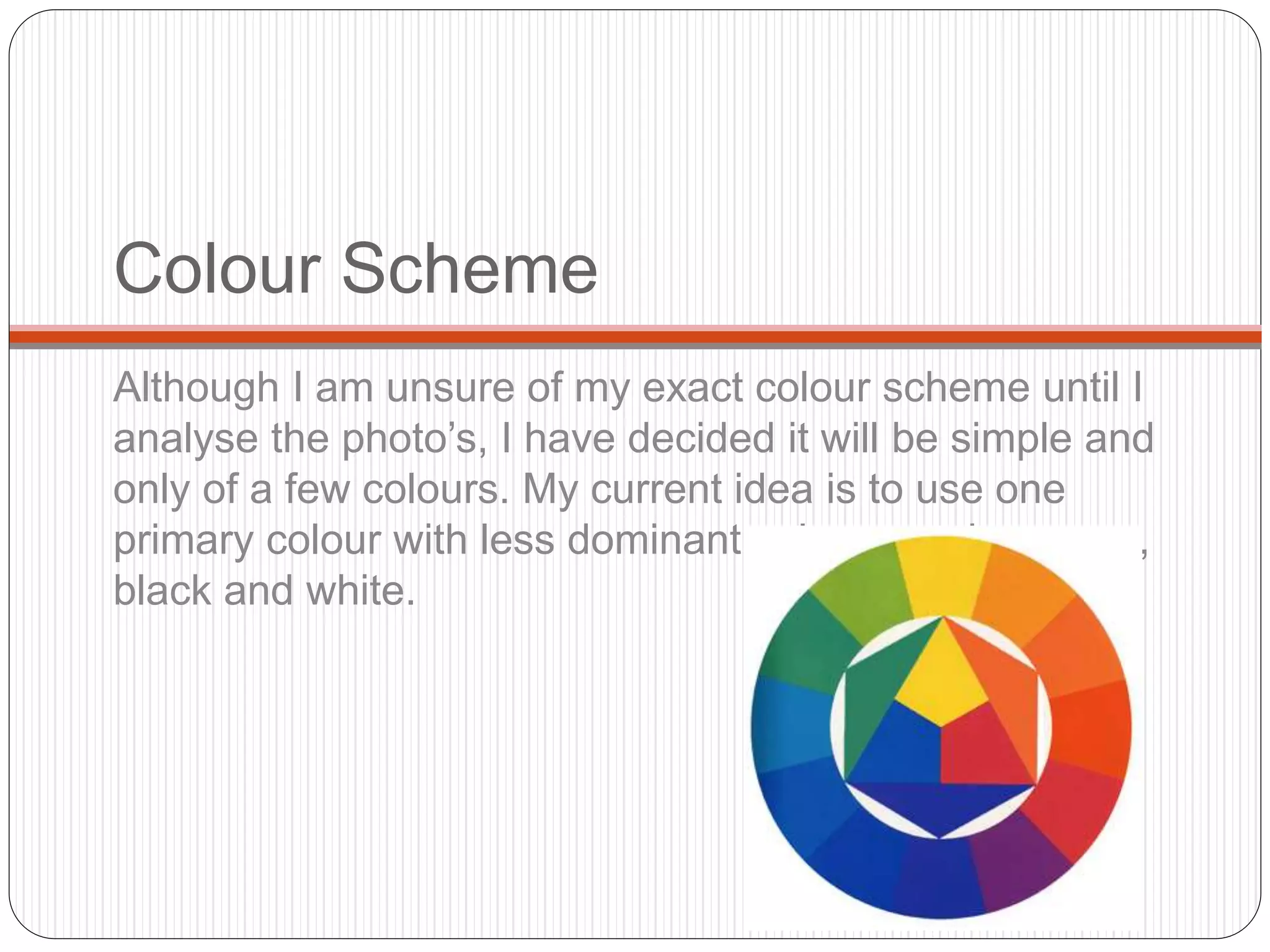 Colour Scheme
Although I am unsure of my exact colour scheme until I
analyse the photo’s, I have decided it will be simple and
only of a few colours. My current idea is to use one
primary colour with less dominant colours such as grey,
black and white.
 