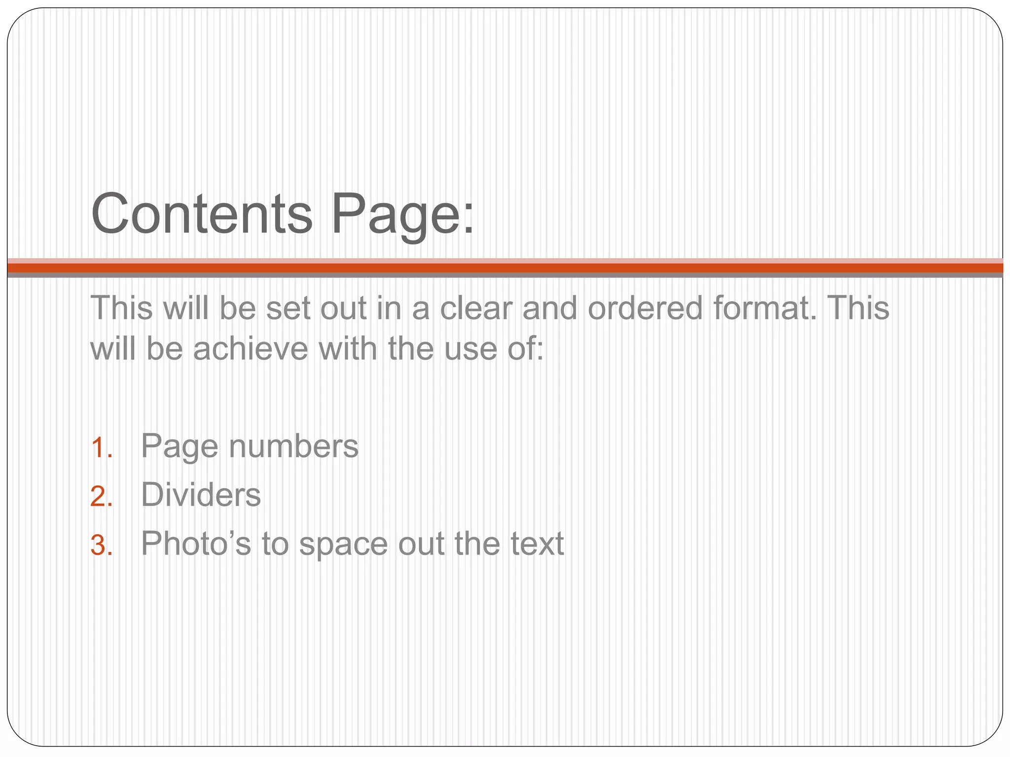 Contents Page:
This will be set out in a clear and ordered format. This
will be achieve with the use of:
1. Page numbers
2. Dividers
3. Photo’s to space out the text
 