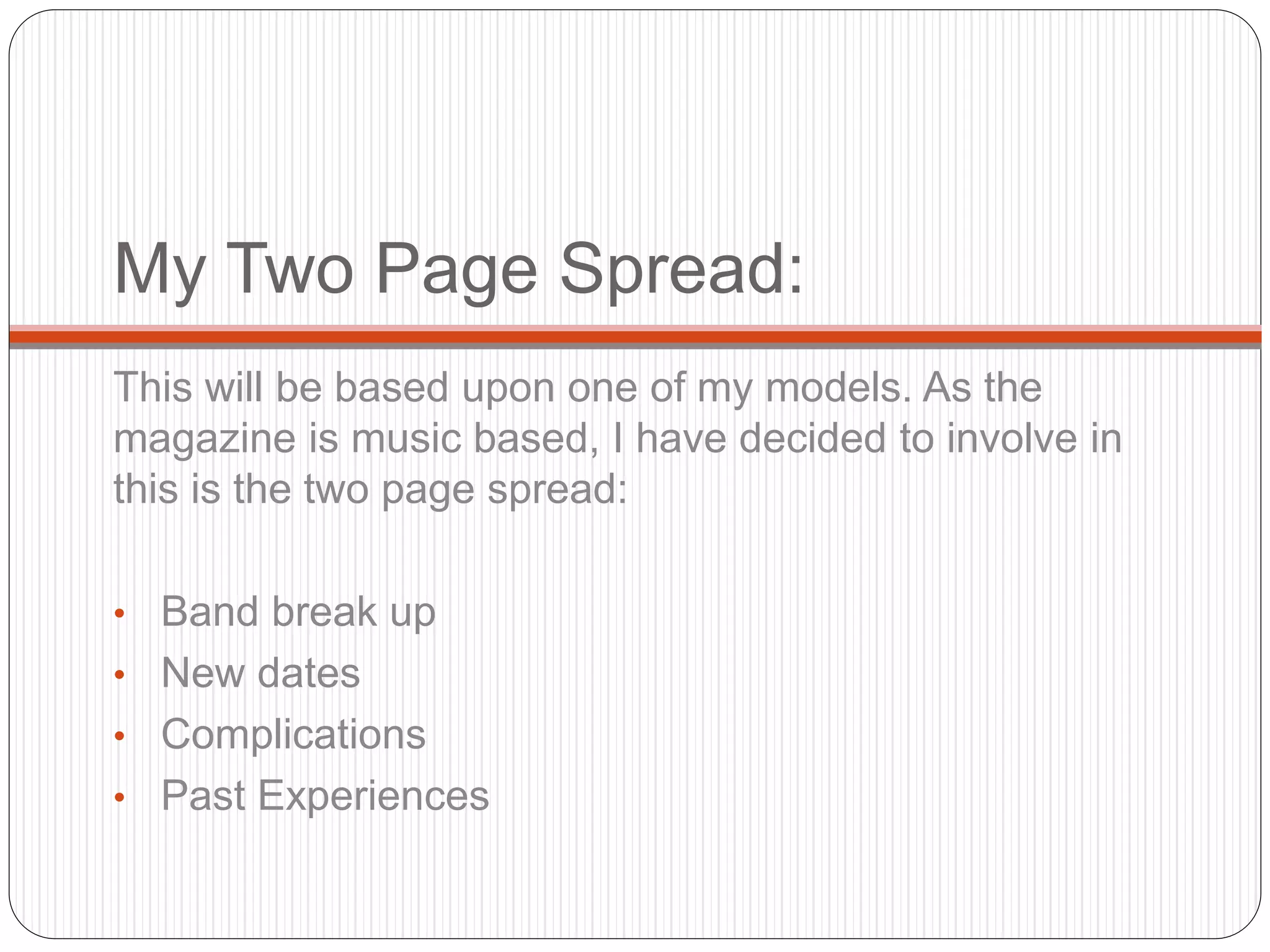 My Two Page Spread:
This will be based upon one of my models. As the
magazine is music based, I have decided to involve in
this is the two page spread:
• Band break up
• New dates
• Complications
• Past Experiences
 