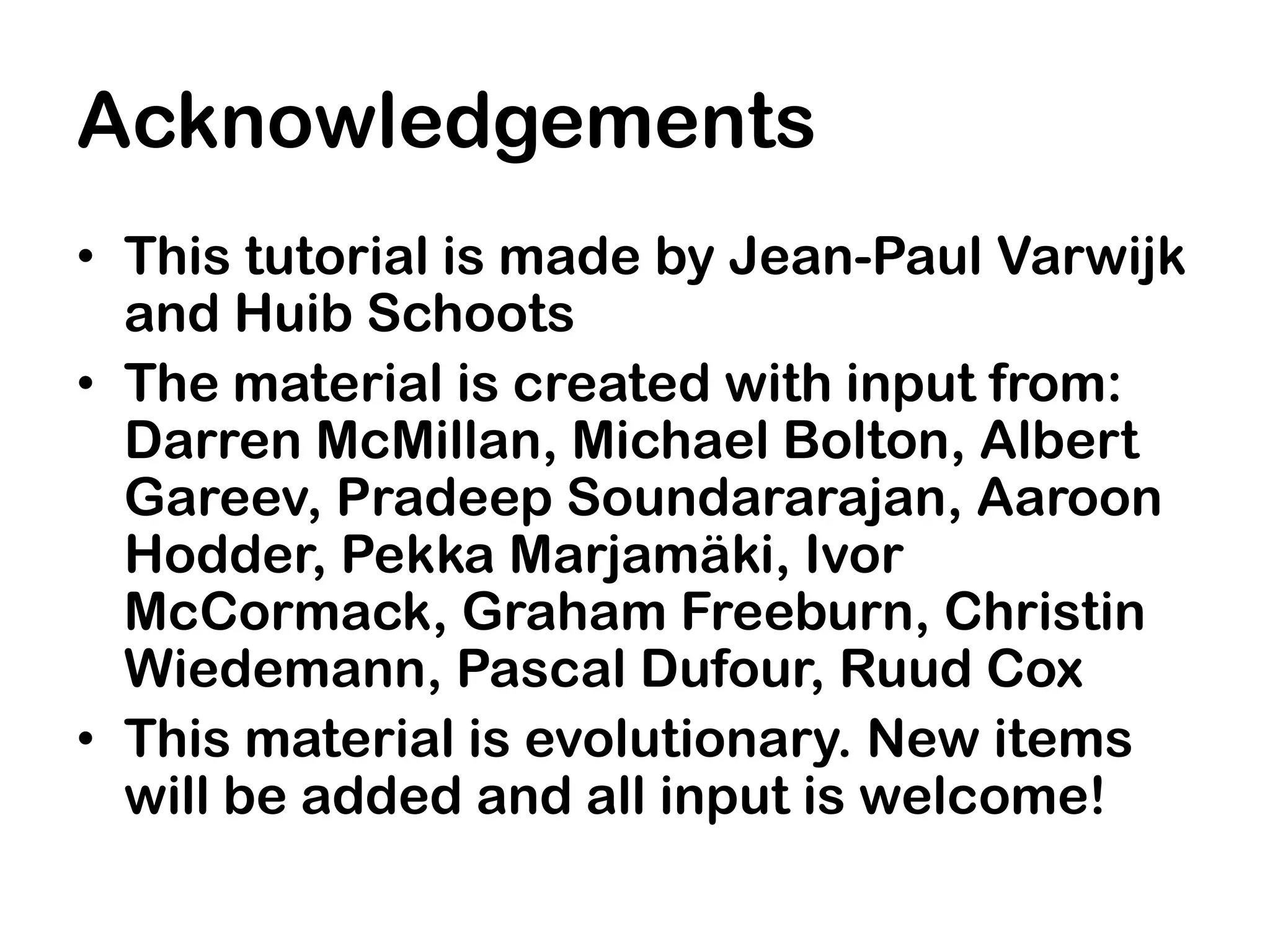 Acknowledgements
• This tutorial is made by Jean-Paul Varwijk
  and Huib Schoots
• The material is created with input from:
  Darren McMillan, Michael Bolton, Albert
  Gareev, Pradeep Soundararajan, Aaroon
  Hodder, Pekka Marjamäki, Ivor
  McCormack, Graham Freeburn, Christin
  Wiedemann, Pascal Dufour, Ruud Cox
• This material is evolutionary. New items
  will be added and all input is welcome!
 