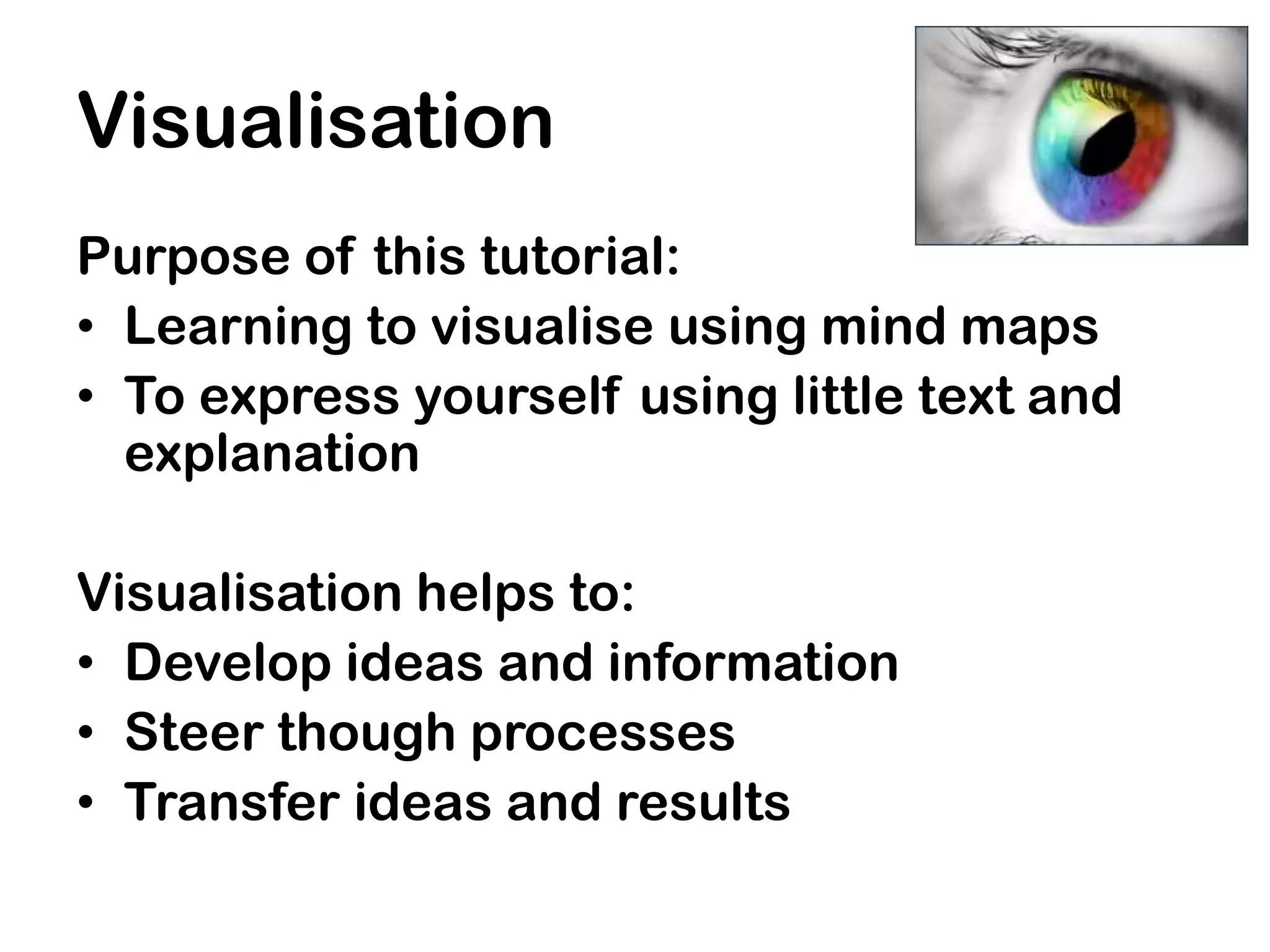 Visualisation
Purpose of this tutorial:
• Learning to visualise using mind maps
• To express yourself using little text and
  explanation

Visualisation helps to:
• Develop ideas and information
• Steer though processes
• Transfer ideas and results
 