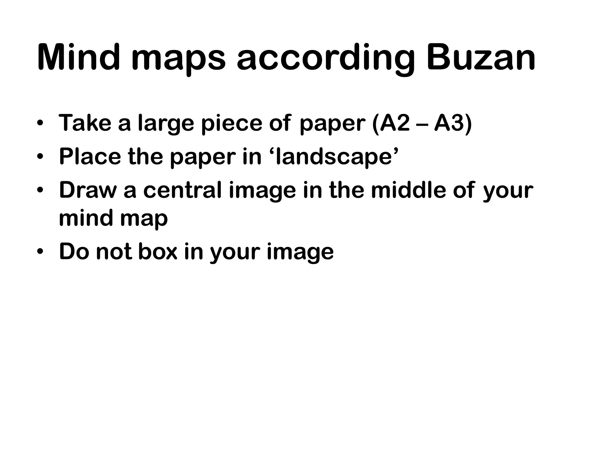 Mind maps according Buzan
• Take a large piece of paper (A2 – A3)
• Place the paper in ‘landscape’
• Draw a central image in the middle of your
  mind map
• Do not box in your image
 