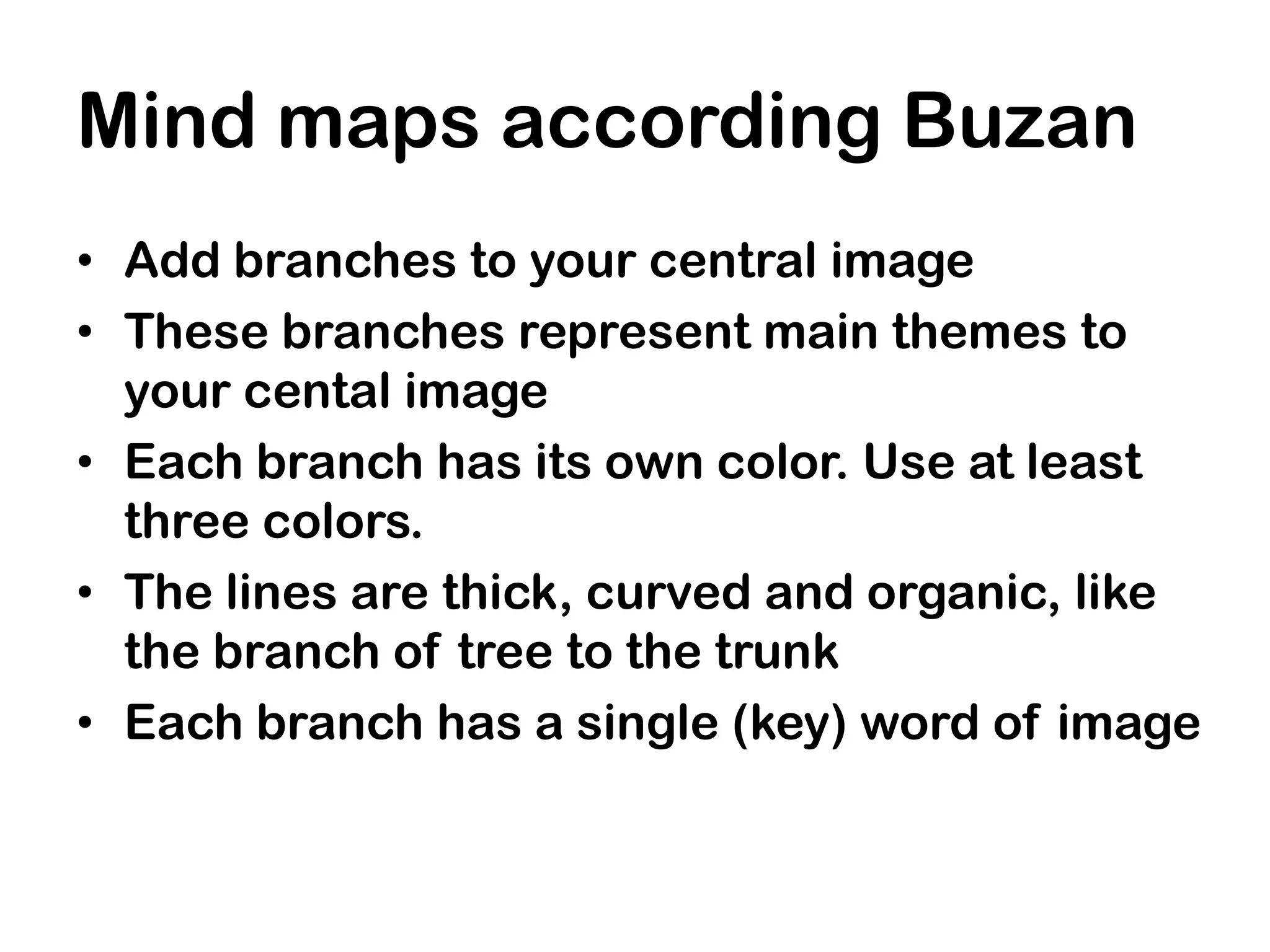 Mind maps according Buzan
• Add branches to your central image
• These branches represent main themes to
  your cental image
• Each branch has its own color. Use at least
  three colors.
• The lines are thick, curved and organic, like
  the branch of tree to the trunk
• Each branch has a single (key) word of image
 