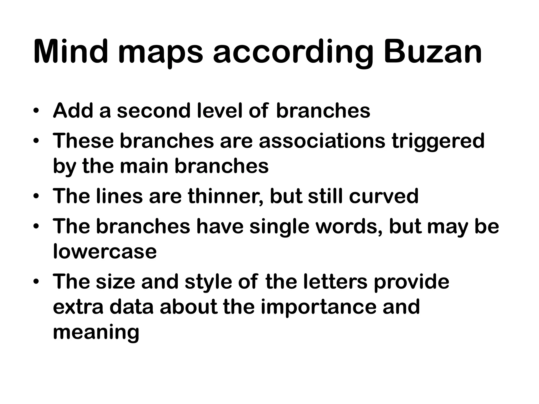Mind maps according Buzan
• Add a second level of branches
• These branches are associations triggered
  by the main branches
• The lines are thinner, but still curved
• The branches have single words, but may be
  lowercase
• The size and style of the letters provide
  extra data about the importance and
  meaning
 