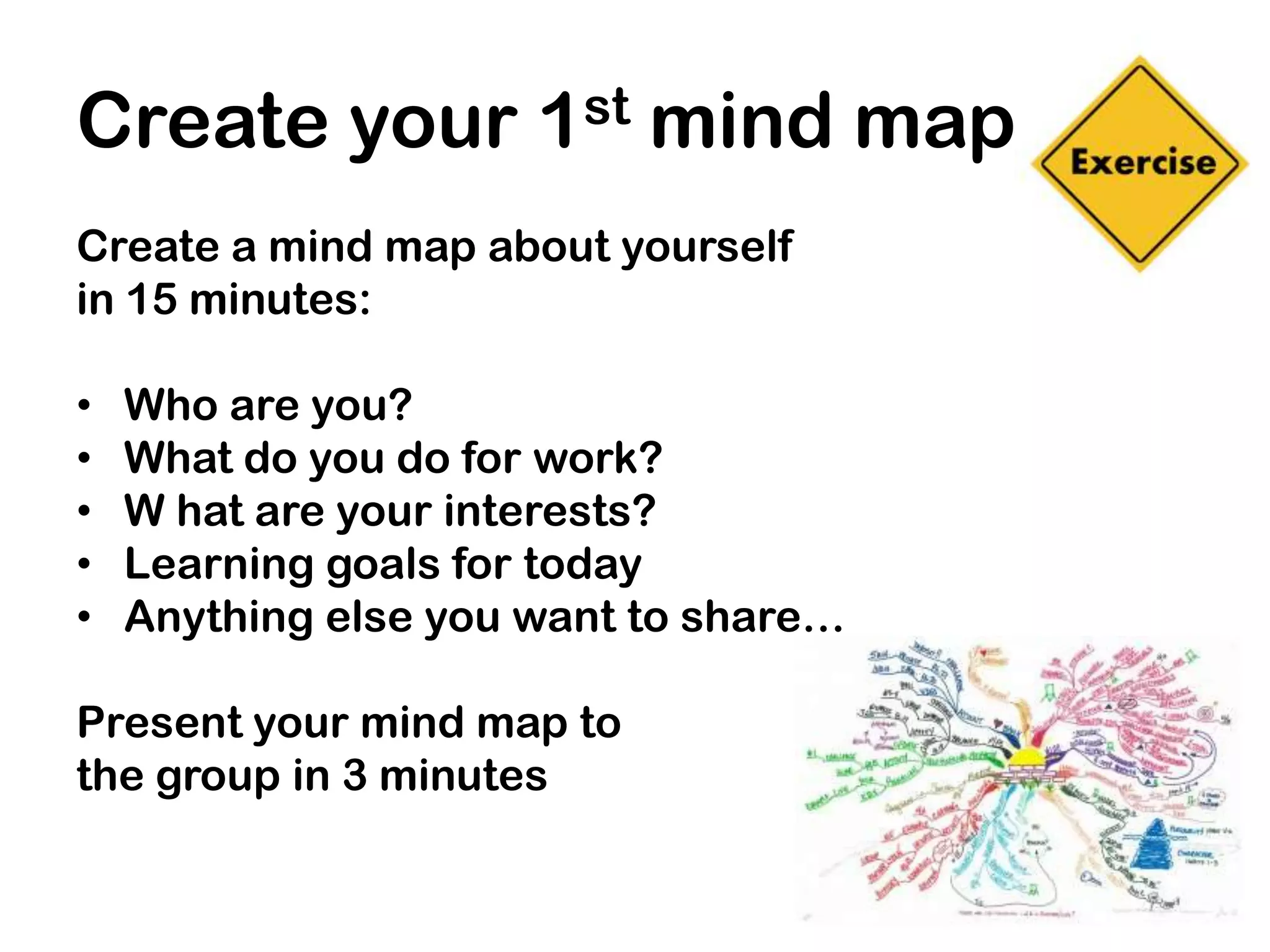 Create your 1st mind map
Create a mind map about yourself
in 15 minutes:

•   Who are you?
•   What do you do for work?
•   W hat are your interests?
•   Learning goals for today
•   Anything else you want to share…

Present your mind map to
the group in 3 minutes
 