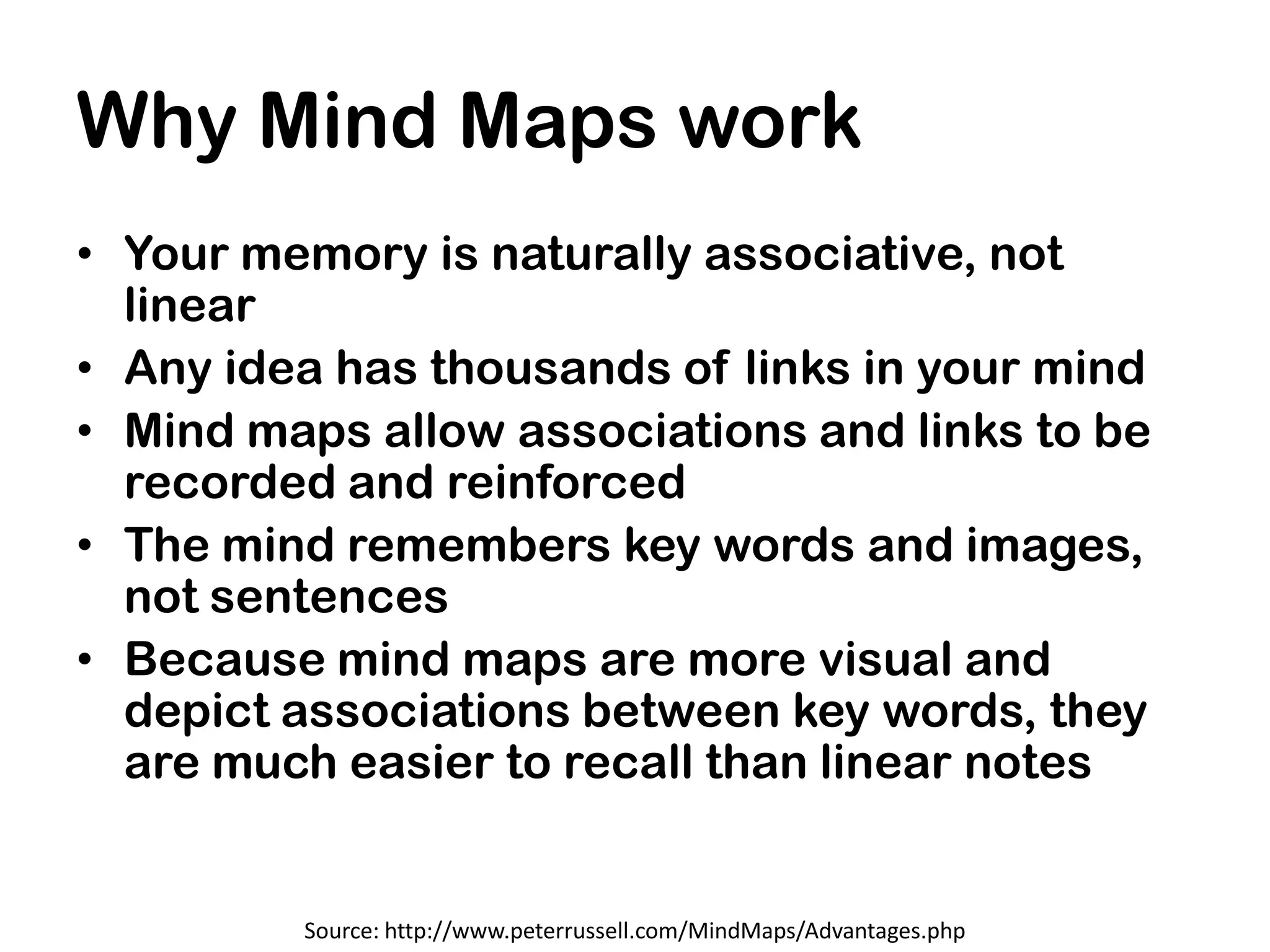 Why Mind Maps work
• Your memory is naturally associative, not
  linear
• Any idea has thousands of links in your mind
• Mind maps allow associations and links to be
  recorded and reinforced
• The mind remembers key words and images,
  not sentences
• Because mind maps are more visual and
  depict associations between key words, they
  are much easier to recall than linear notes


         Source: http://www.peterrussell.com/MindMaps/Advantages.php
 