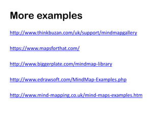 More examples
http://www.thinkbuzan.com/uk/support/mindmapgallery

https://www.mapsforthat.com/

http://www.biggerplate.com/mindmap-library

http://www.edrawsoft.com/MindMap-Examples.php

http://www.mind-mapping.co.uk/mind-maps-examples.htm
 