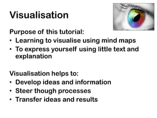 Visualisation
Purpose of this tutorial:
• Learning to visualise using mind maps
• To express yourself using little text and
  explanation

Visualisation helps to:
• Develop ideas and information
• Steer though processes
• Transfer ideas and results
 