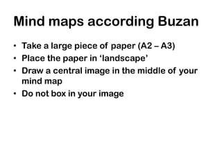 Mind maps according Buzan
• Take a large piece of paper (A2 – A3)
• Place the paper in ‘landscape’
• Draw a central image in the middle of your
  mind map
• Do not box in your image
 
