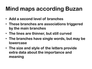 Mind maps according Buzan
• Add a second level of branches
• These branches are associations triggered
  by the main branches
• The lines are thinner, but still curved
• The branches have single words, but may be
  lowercase
• The size and style of the letters provide
  extra data about the importance and
  meaning
 