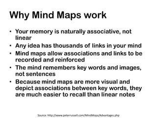 Why Mind Maps work
• Your memory is naturally associative, not
  linear
• Any idea has thousands of links in your mind
• Mind maps allow associations and links to be
  recorded and reinforced
• The mind remembers key words and images,
  not sentences
• Because mind maps are more visual and
  depict associations between key words, they
  are much easier to recall than linear notes


         Source: http://www.peterrussell.com/MindMaps/Advantages.php
 