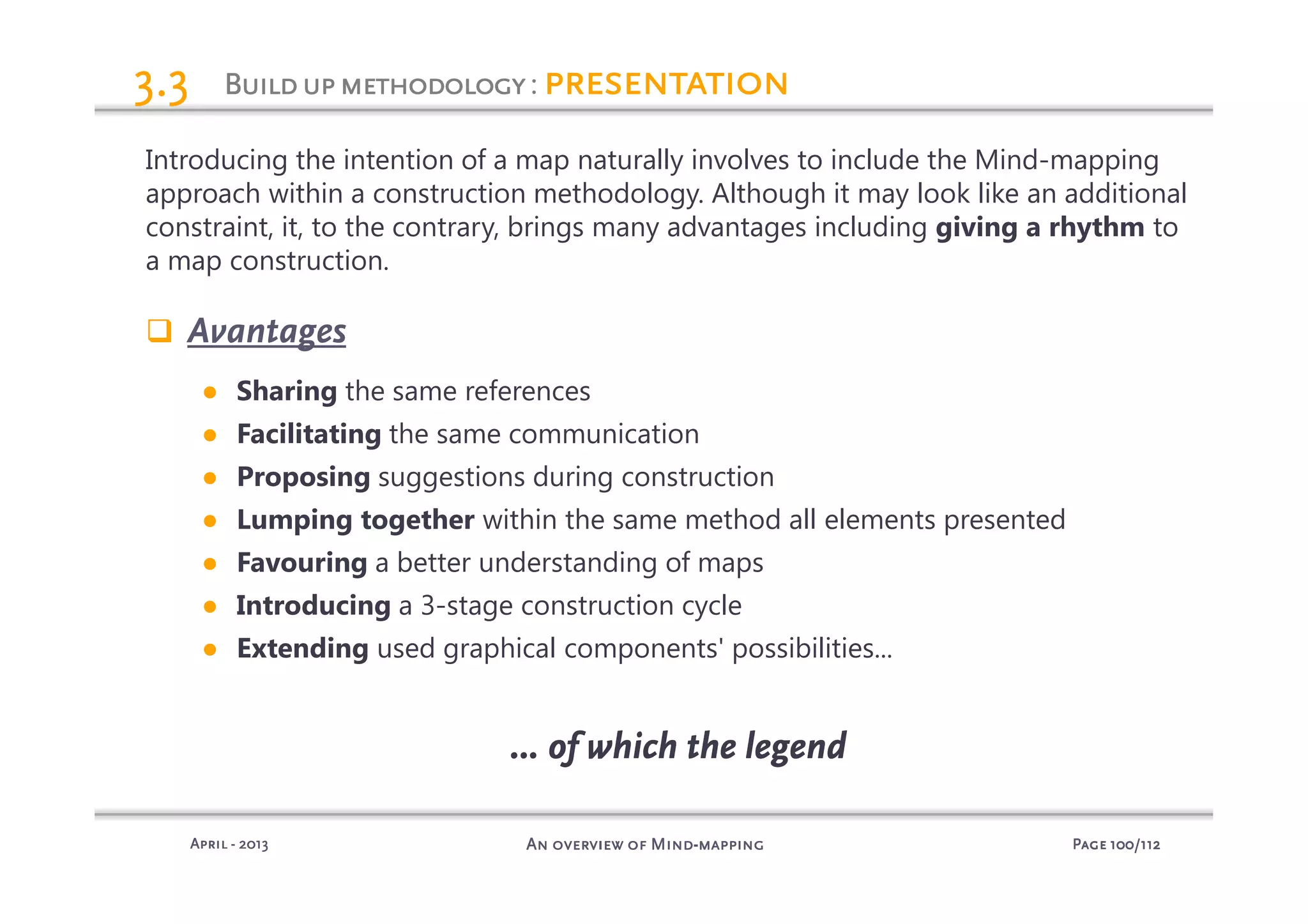 PagePagePagePage 100100100100/112/112/112/112An overview of MindAn overview of MindAn overview of MindAn overview of Mind----mappingmappingmappingmappingAprilAprilAprilApril ---- 2013201320132013
BuildupmethodologyBuildupmethodologyBuildupmethodologyBuildupmethodology: presentationpresentationpresentationpresentation3.33.33.33.3
Introducing the intention of a map naturally involves to include the Mind-mapping
approach within a construction methodology. Although it may look like an additional
constraint, it, to the contrary, brings many advantages including giving a rhythm to
a map construction.
Avantages
● Sharing the same references
● Facilitating the same communication
● Proposing suggestions during construction
● Lumping together within the same method all elements presented
● Favouring a better understanding of maps
● Introducing a 3-stage construction cycle
● Extending used graphical components' possibilities...
… of which the legend… of which the legend… of which the legend… of which the legend
 