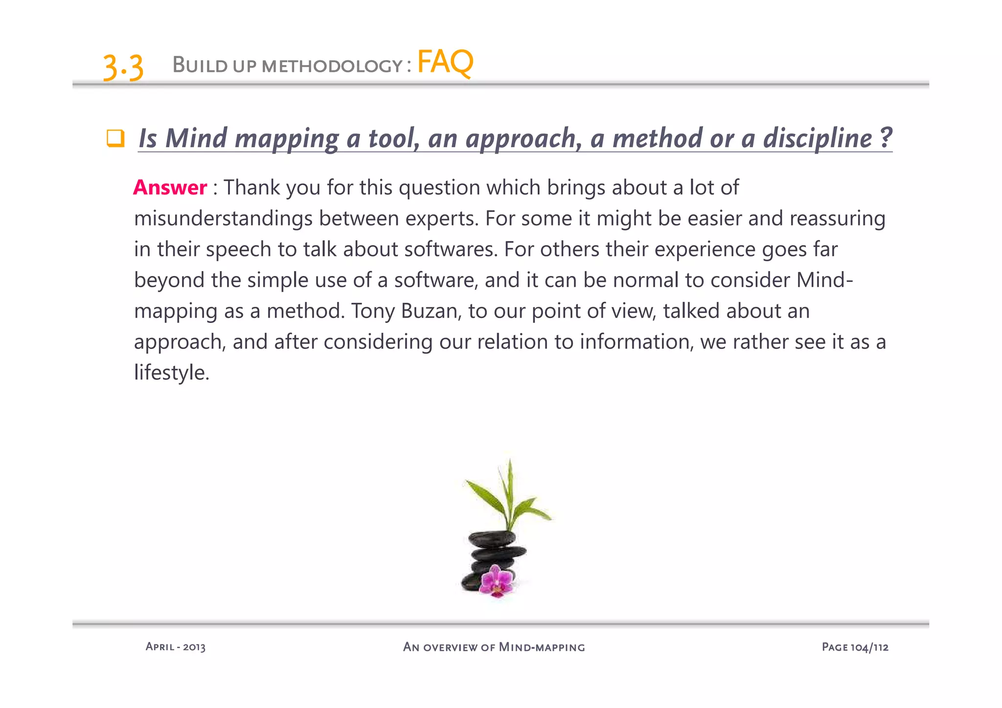 PagePagePagePage 104104104104/112/112/112/112An overview of MindAn overview of MindAn overview of MindAn overview of Mind----mappingmappingmappingmappingAprilAprilAprilApril ---- 2013201320132013
BuildupmethodologyBuildupmethodologyBuildupmethodologyBuildupmethodology: FAQFAQFAQFAQ3.33.33.33.3
Is Mind mapping a tool, an approach, a method or a discipline ?
Answer : Thank you for this question which brings about a lot of
misunderstandings between experts. For some it might be easier and reassuring
in their speech to talk about softwares. For others their experience goes far
beyond the simple use of a software, and it can be normal to consider Mind-
mapping as a method. Tony Buzan, to our point of view, talked about an
approach, and after considering our relation to information, we rather see it as a
lifestyle.
 