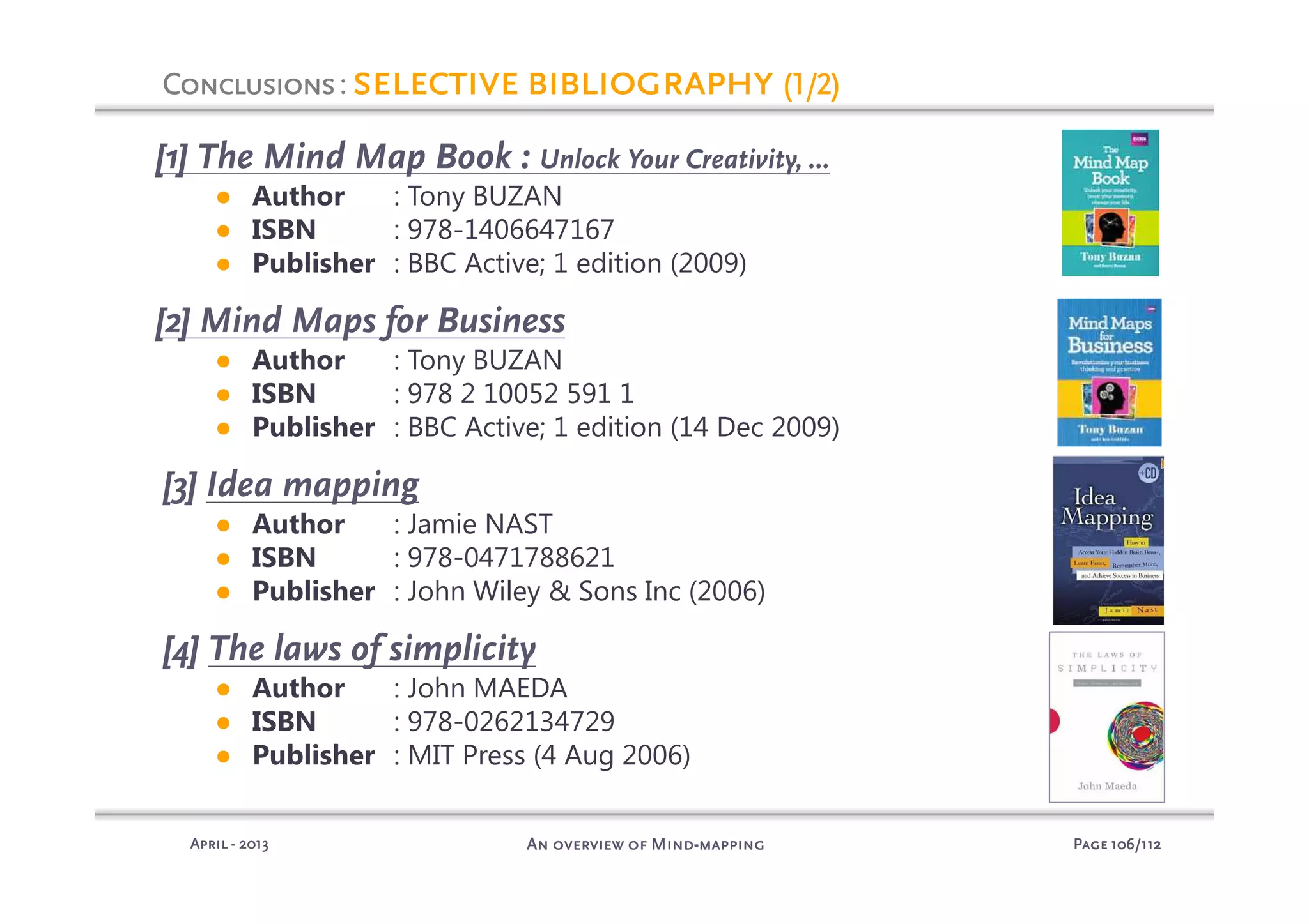 PagePagePagePage 106106106106/112/112/112/112An overview of MindAn overview of MindAn overview of MindAn overview of Mind----mappingmappingmappingmappingAprilAprilAprilApril ---- 2013201320132013
[1] The Mind Map Book : Unlock Your Creativity, …
● Author : Tony BUZAN
● ISBN : 978-1406647167
● Publisher : BBC Active; 1 edition (2009)
[2] Mind Maps for Business
● Author : Tony BUZAN
● ISBN : 978 2 10052 591 1
● Publisher : BBC Active; 1 edition (14 Dec 2009)
[3] Idea mapping
● Author : Jamie NAST
● ISBN : 978-0471788621
● Publisher : John Wiley & Sons Inc (2006)
[4] The laws of simplicity
● Author : John MAEDA
● ISBN : 978-0262134729
● Publisher : MIT Press (4 Aug 2006)
ConclusionsConclusionsConclusionsConclusions: selective bibliographyselective bibliographyselective bibliographyselective bibliography (1/2)(1/2)(1/2)(1/2)
 