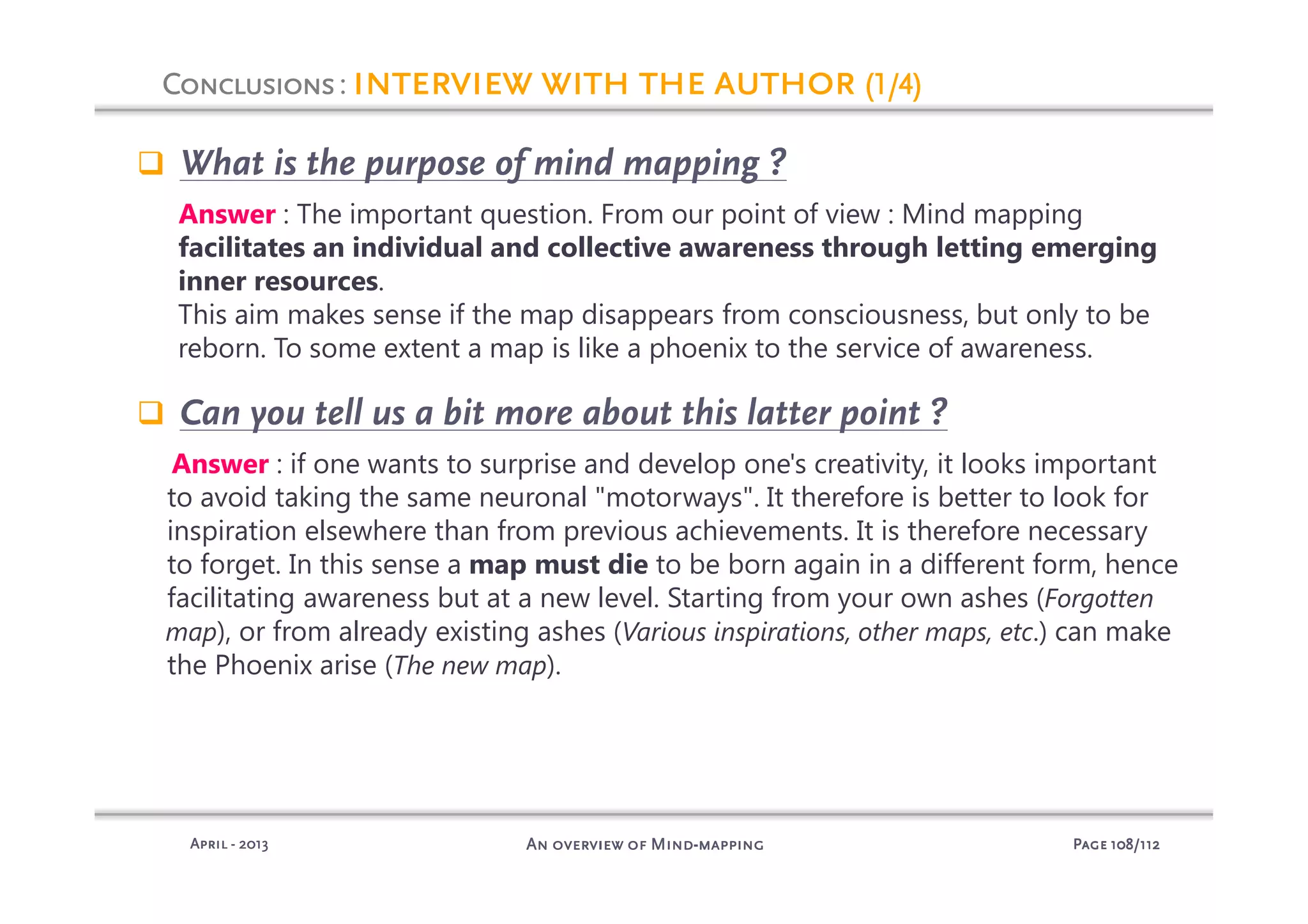 PagePagePagePage 108108108108/112/112/112/112An overview of MindAn overview of MindAn overview of MindAn overview of Mind----mappingmappingmappingmappingAprilAprilAprilApril ---- 2013201320132013
What is the purpose of mind mapping ?
Answer : The important question. From our point of view : Mind mapping
facilitates an individual and collective awareness through letting emerging
inner resources.
This aim makes sense if the map disappears from consciousness, but only to be
reborn. To some extent a map is like a phoenix to the service of awareness.
Can you tell us a bit more about this latter point ?
Answer : if one wants to surprise and develop one's creativity, it looks important
to avoid taking the same neuronal "motorways". It therefore is better to look for
inspiration elsewhere than from previous achievements. It is therefore necessary
to forget. In this sense a map must die to be born again in a different form, hence
facilitating awareness but at a new level. Starting from your own ashes (Forgotten
map), or from already existing ashes (Various inspirations, other maps, etc.) can make
the Phoenix arise (The new map).
ConclusionsConclusionsConclusionsConclusions: interview with the authorinterview with the authorinterview with the authorinterview with the author (1/4)(1/4)(1/4)(1/4)
 