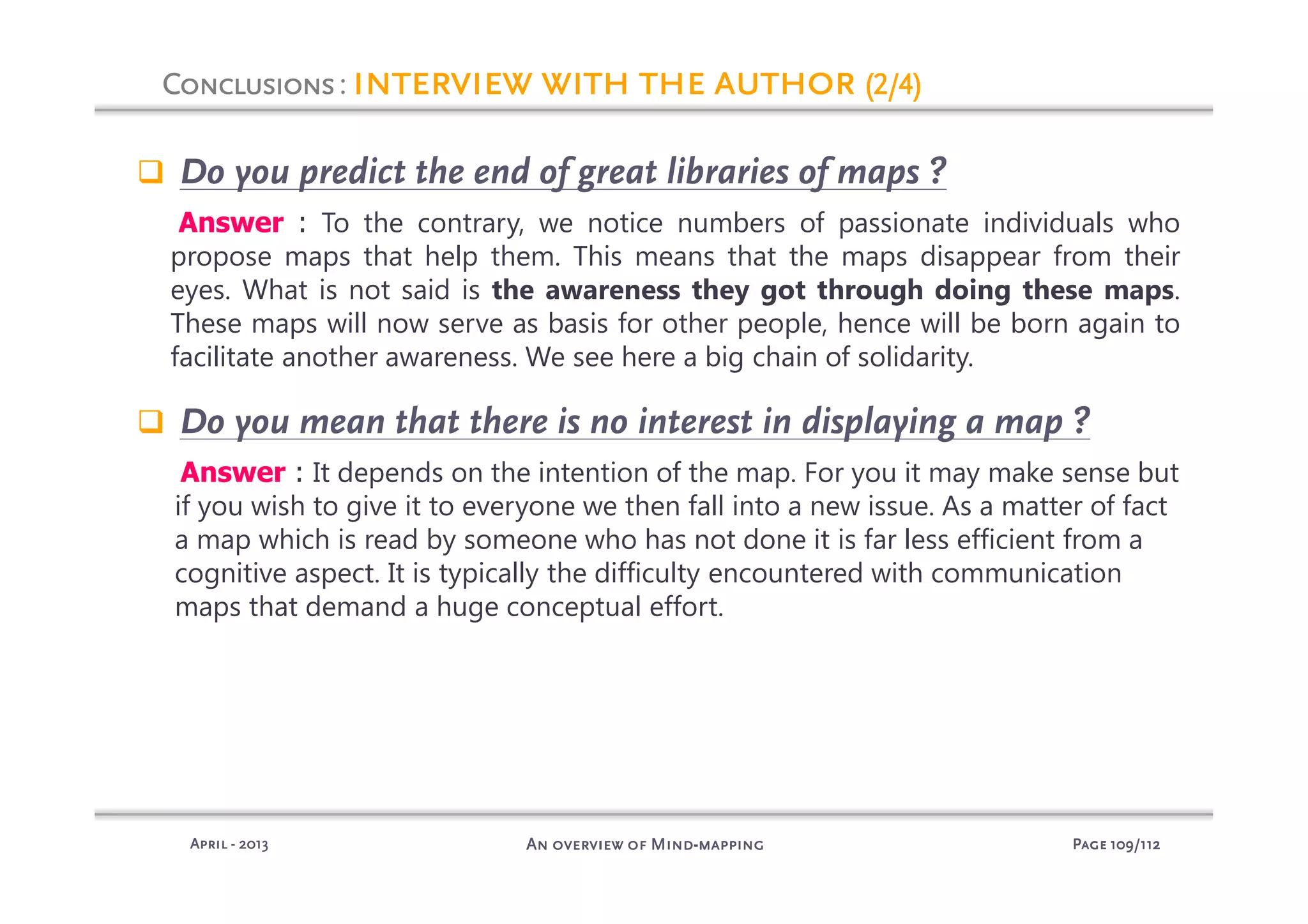 PagePagePagePage 109109109109/112/112/112/112An overview of MindAn overview of MindAn overview of MindAn overview of Mind----mappingmappingmappingmappingAprilAprilAprilApril ---- 2013201320132013
Do you predict the end of great libraries of maps ?
Answer : To the contrary, we notice numbers of passionate individuals who
propose maps that help them. This means that the maps disappear from their
eyes. What is not said is the awareness they got through doing these maps.
These maps will now serve as basis for other people, hence will be born again to
facilitate another awareness. We see here a big chain of solidarity.
Do you mean that there is no interest in displaying a map ?
Answer : It depends on the intention of the map. For you it may make sense but
if you wish to give it to everyone we then fall into a new issue. As a matter of fact
a map which is read by someone who has not done it is far less efficient from a
cognitive aspect. It is typically the difficulty encountered with communication
maps that demand a huge conceptual effort.
ConclusionsConclusionsConclusionsConclusions: interview with the authorinterview with the authorinterview with the authorinterview with the author (2/4)(2/4)(2/4)(2/4)
 