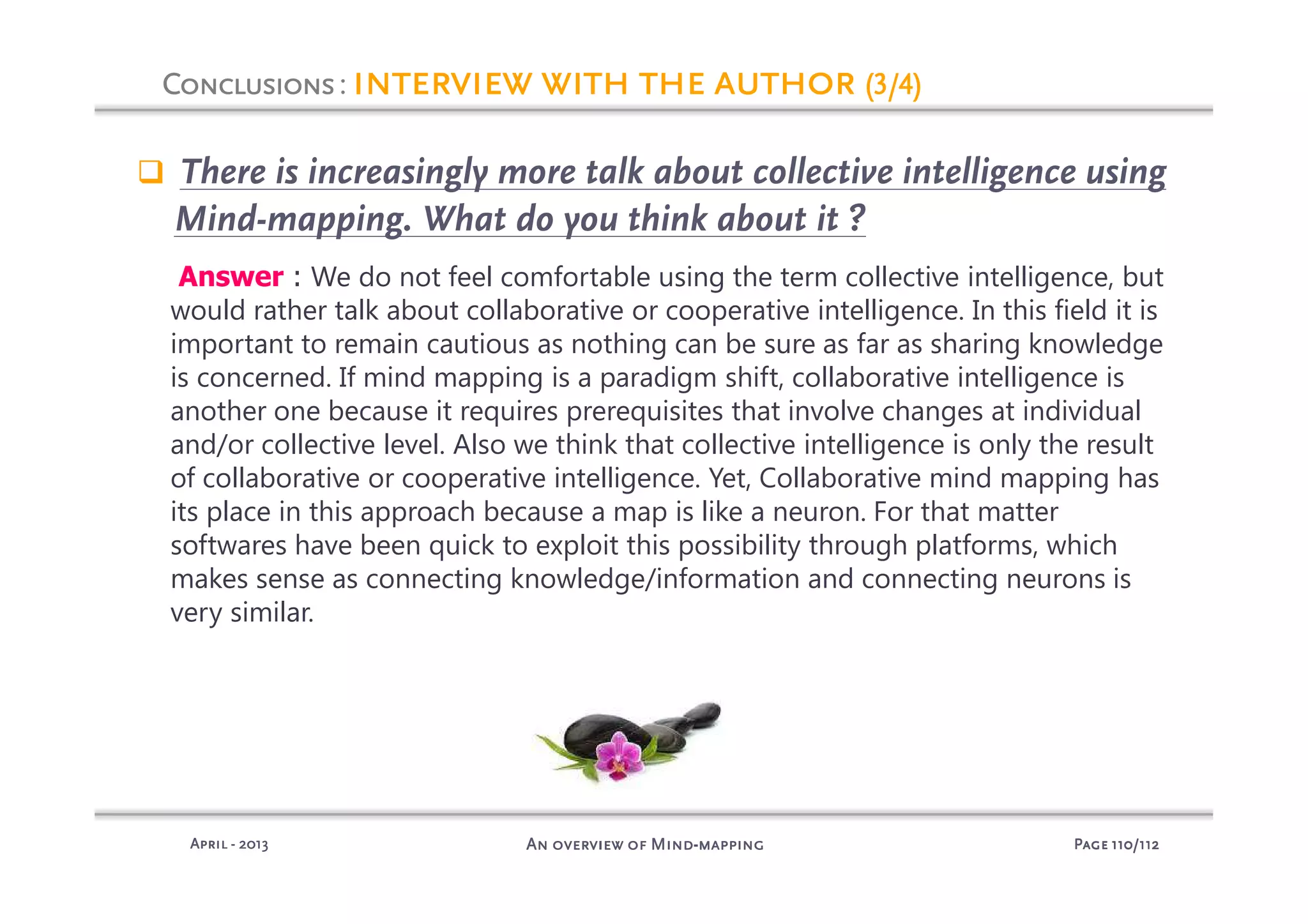 PagePagePagePage 110110110110/112/112/112/112An overview of MindAn overview of MindAn overview of MindAn overview of Mind----mappingmappingmappingmappingAprilAprilAprilApril ---- 2013201320132013
There is increasingly more talk about collective intelligence using
Mind-mapping. What do you think about it ?
Answer : We do not feel comfortable using the term collective intelligence, but
would rather talk about collaborative or cooperative intelligence. In this field it is
important to remain cautious as nothing can be sure as far as sharing knowledge
is concerned. If mind mapping is a paradigm shift, collaborative intelligence is
another one because it requires prerequisites that involve changes at individual
and/or collective level. Also we think that collective intelligence is only the result
of collaborative or cooperative intelligence. Yet, Collaborative mind mapping has
its place in this approach because a map is like a neuron. For that matter
softwares have been quick to exploit this possibility through platforms, which
makes sense as connecting knowledge/information and connecting neurons is
very similar.
ConclusionsConclusionsConclusionsConclusions: interview with the authorinterview with the authorinterview with the authorinterview with the author (3/4)(3/4)(3/4)(3/4)
 