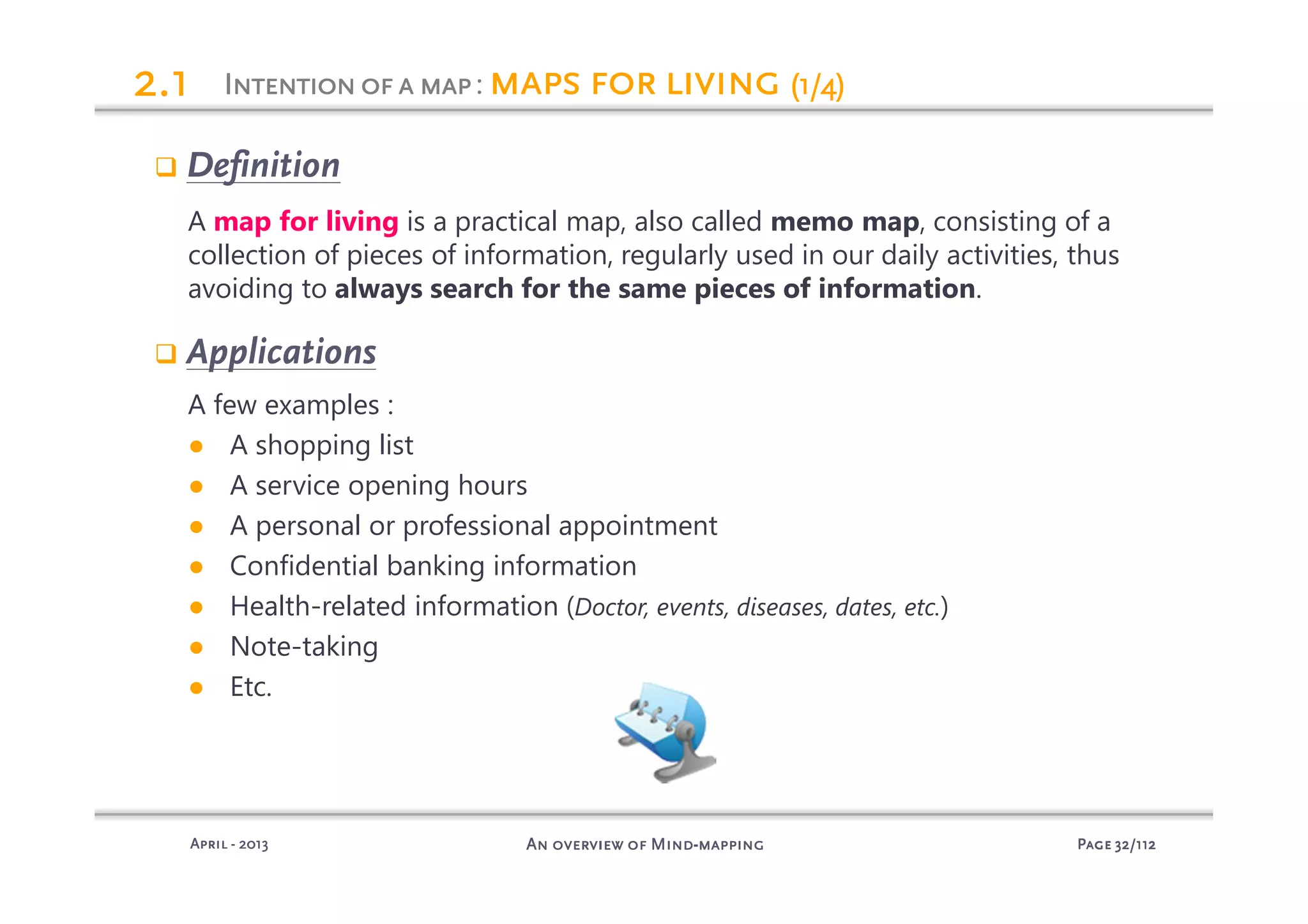 PagePagePagePage 32323232/112/112/112/112An overview of MindAn overview of MindAn overview of MindAn overview of Mind----mappingmappingmappingmappingAprilAprilAprilApril ---- 2013201320132013
Definition
A map for living is a practical map, also called memo map, consisting of a
collection of pieces of information, regularly used in our daily activities, thus
avoiding to always search for the same pieces of information.
Applications
A few examples :
● A shopping list
● A service opening hours
● A personal or professional appointment
● Confidential banking information
● Health-related information (Doctor, events, diseases, dates, etc.)
● Note-taking
● Etc.
IIIIntentionofantentionofantentionofantentionofa mapmapmapmap: mapsmapsmapsmaps for livingfor livingfor livingfor living (1/4)(1/4)(1/4)(1/4)2222.1.1.1.1
 