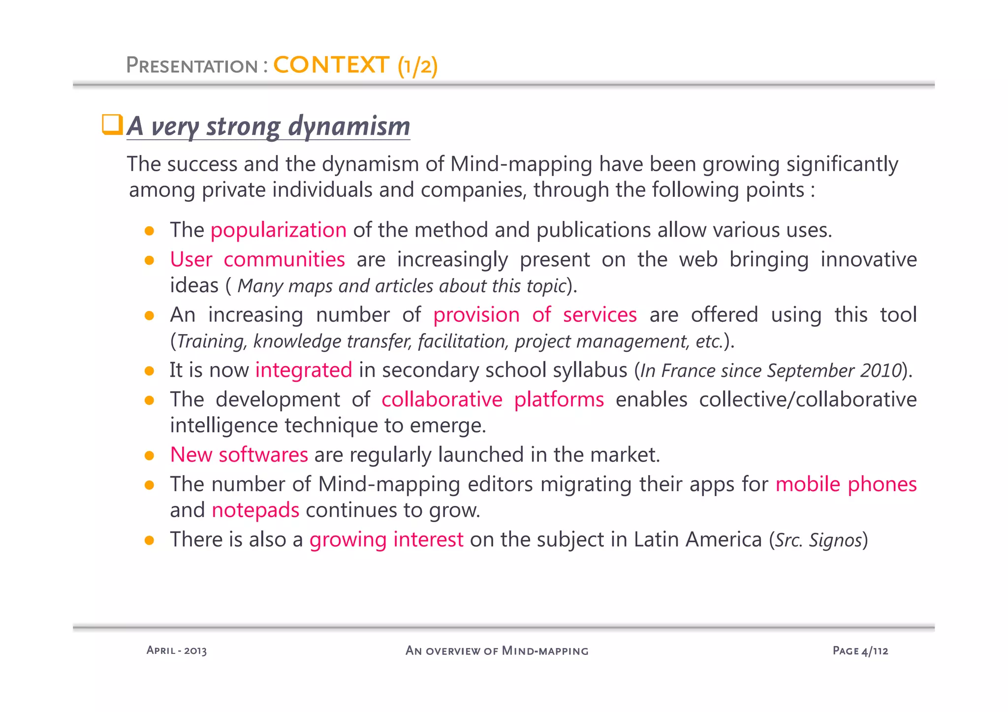 PagePagePagePage 4444/112/112/112/112An overview of MindAn overview of MindAn overview of MindAn overview of Mind----mappingmappingmappingmappingAprilAprilAprilApril ---- 2013201320132013
PresentationPresentationPresentationPresentation: contextcontextcontextcontext (1/2)(1/2)(1/2)(1/2)
A very strong dynamism
The success and the dynamism of Mind-mapping have been growing significantly
among private individuals and companies, through the following points :
● The popularization of the method and publications allow various uses.
● User communities are increasingly present on the web bringing innovative
ideas ( Many maps and articles about this topic).
● An increasing number of provision of services are offered using this tool
(Training, knowledge transfer, facilitation, project management, etc.).
● It is now integrated in secondary school syllabus (In France since September 2010).
● The development of collaborative platforms enables collective/collaborative
intelligence technique to emerge.
● New softwares are regularly launched in the market.
● The number of Mind-mapping editors migrating their apps for mobile phones
and notepads continues to grow.
● There is also a growing interest on the subject in Latin America (Src. Signos)
 