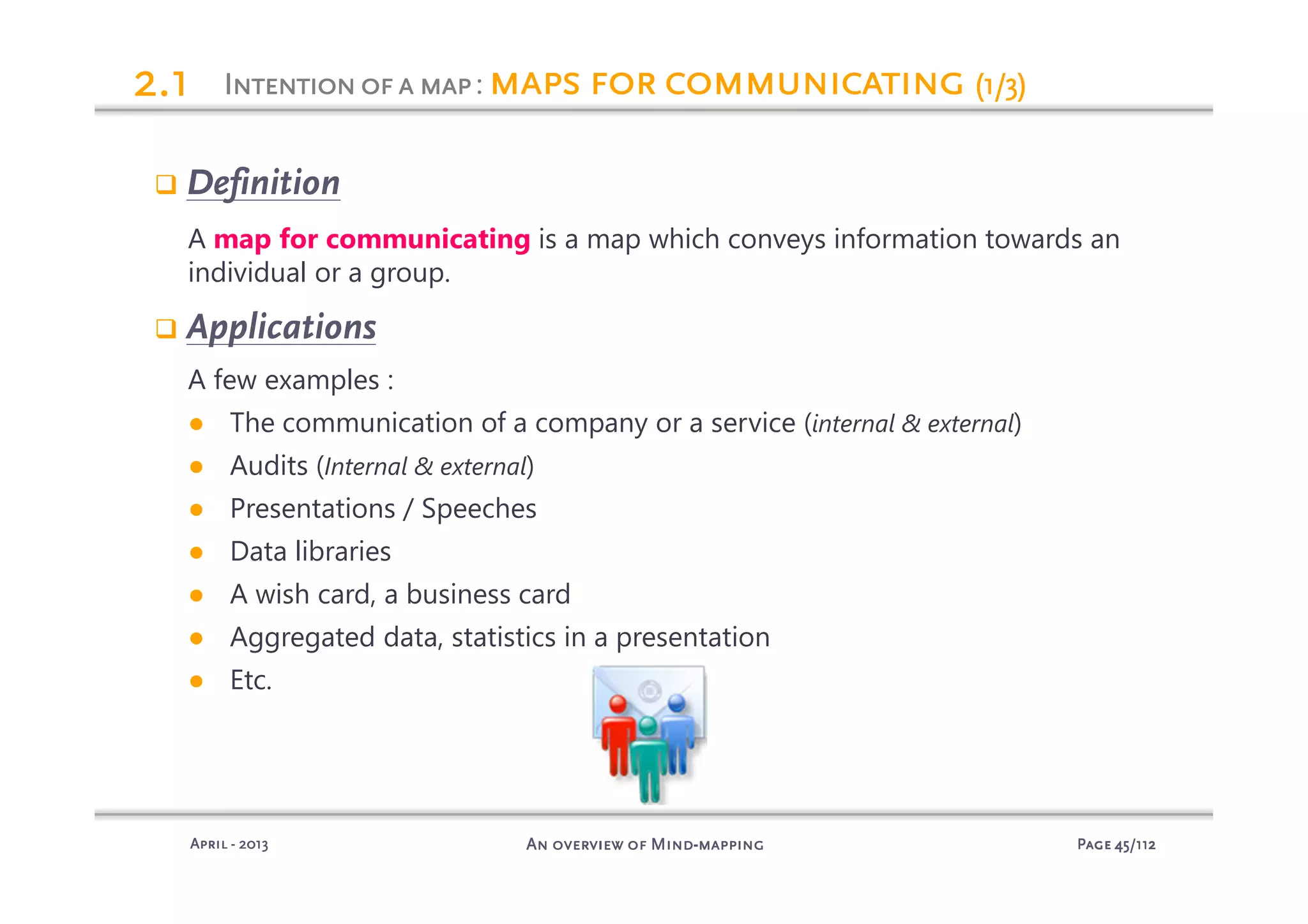 PagePagePagePage 45454545/112/112/112/112An overview of MindAn overview of MindAn overview of MindAn overview of Mind----mappingmappingmappingmappingAprilAprilAprilApril ---- 2013201320132013
Definition
A map for communicating is a map which conveys information towards an
individual or a group.
Applications
A few examples :
● The communication of a company or a service (internal & external)
● Audits (Internal & external)
● Presentations / Speeches
● Data libraries
● A wish card, a business card
● Aggregated data, statistics in a presentation
● Etc.
Intentionofa mapIntentionofa mapIntentionofa mapIntentionofa map: maps for communicatingmaps for communicatingmaps for communicatingmaps for communicating (1/3)(1/3)(1/3)(1/3)2222.1.1.1.1
 