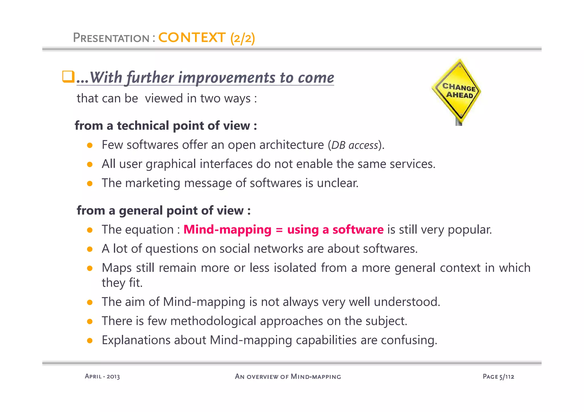 PagePagePagePage 5555/112/112/112/112An overview of MindAn overview of MindAn overview of MindAn overview of Mind----mappingmappingmappingmappingAprilAprilAprilApril ---- 2013201320132013
PresentationPresentationPresentationPresentation: contextcontextcontextcontext (2/2)(2/2)(2/2)(2/2)
…With further improvements to come
that can be viewed in two ways :
from a technical point of view :
● Few softwares offer an open architecture (DB access).
● All user graphical interfaces do not enable the same services.
● The marketing message of softwares is unclear.
from a general point of view :
● The equation : Mind-mapping = using a software is still very popular.
● A lot of questions on social networks are about softwares.
● Maps still remain more or less isolated from a more general context in which
they fit.
● The aim of Mind-mapping is not always very well understood.
● There is few methodological approaches on the subject.
● Explanations about Mind-mapping capabilities are confusing.
 