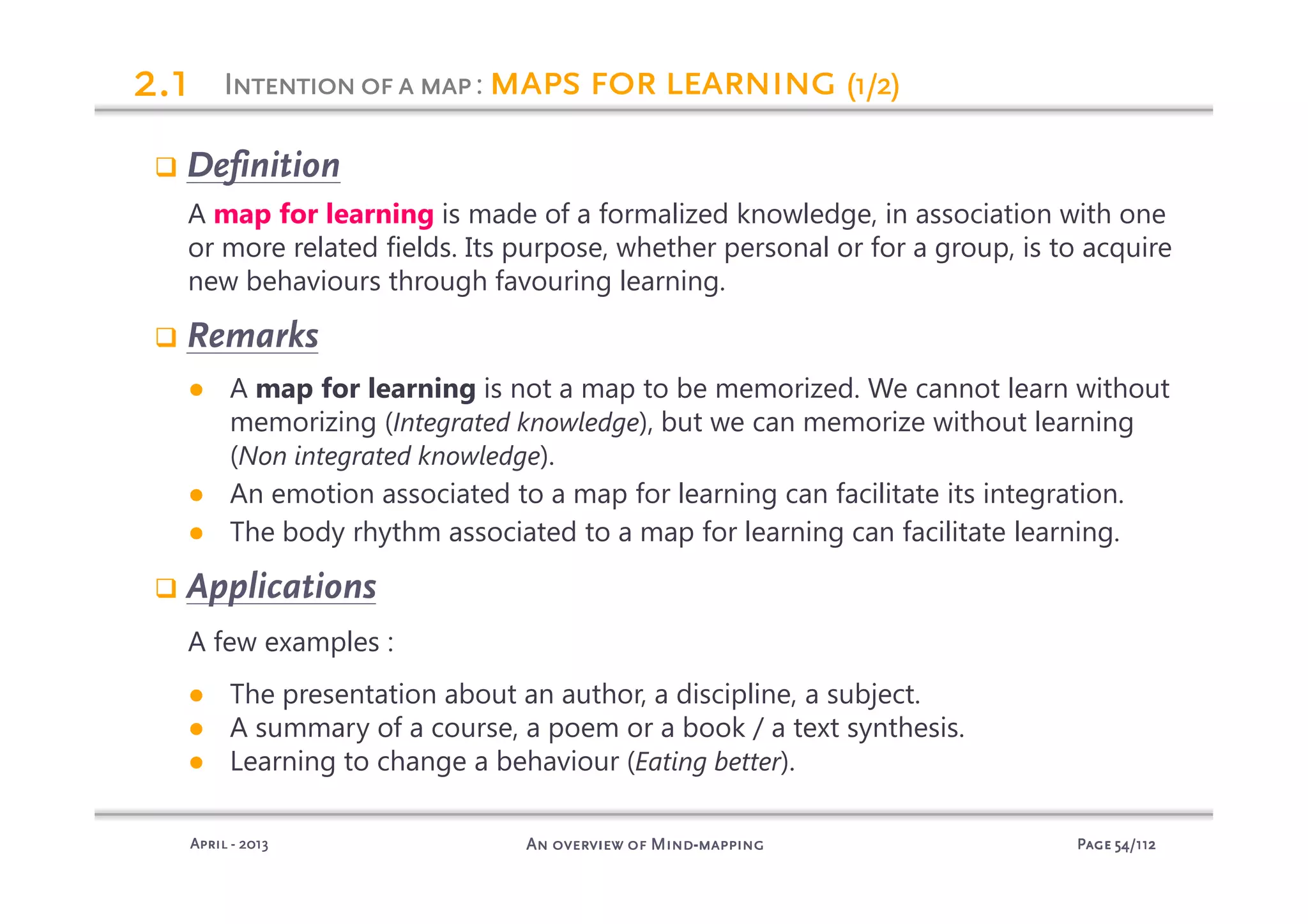 PagePagePagePage 54545454/112/112/112/112An overview of MindAn overview of MindAn overview of MindAn overview of Mind----mappingmappingmappingmappingAprilAprilAprilApril ---- 2013201320132013
Definition
A map for learning is made of a formalized knowledge, in association with one
or more related fields. Its purpose, whether personal or for a group, is to acquire
new behaviours through favouring learning.
Remarks
● A map for learning is not a map to be memorized. We cannot learn without
memorizing (Integrated knowledge), but we can memorize without learning
(Non integrated knowledge).
● An emotion associated to a map for learning can facilitate its integration.
● The body rhythm associated to a map for learning can facilitate learning.
Applications
A few examples :
● The presentation about an author, a discipline, a subject.
● A summary of a course, a poem or a book / a text synthesis.
● Learning to change a behaviour (Eating better).
Intentionofa mapIntentionofa mapIntentionofa mapIntentionofa map: maps for learningmaps for learningmaps for learningmaps for learning (1/2)(1/2)(1/2)(1/2)2222.1.1.1.1
 