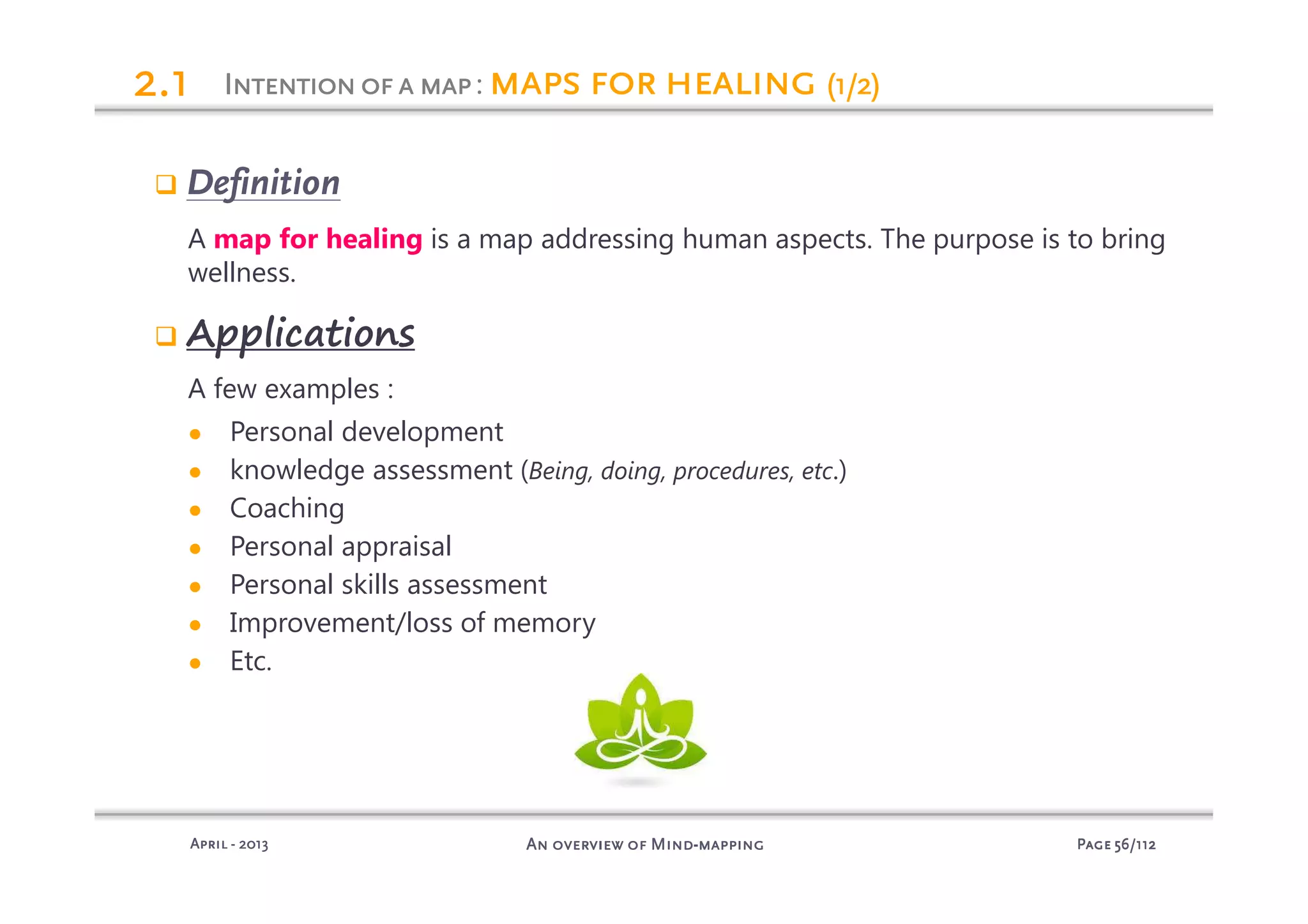 PagePagePagePage 56565656/112/112/112/112An overview of MindAn overview of MindAn overview of MindAn overview of Mind----mappingmappingmappingmappingAprilAprilAprilApril ---- 2013201320132013
Definition
A map for healing is a map addressing human aspects. The purpose is to bring
wellness.
Applications
A few examples :
● Personal development
● knowledge assessment (Being, doing, procedures, etc.)
● Coaching
● Personal appraisal
● Personal skills assessment
● Improvement/loss of memory
● Etc.
IIIIntentionofantentionofantentionofantentionofa mapmapmapmap: mapsmapsmapsmaps forforforfor healinghealinghealinghealing (1/2)(1/2)(1/2)(1/2)2222.1.1.1.1
 