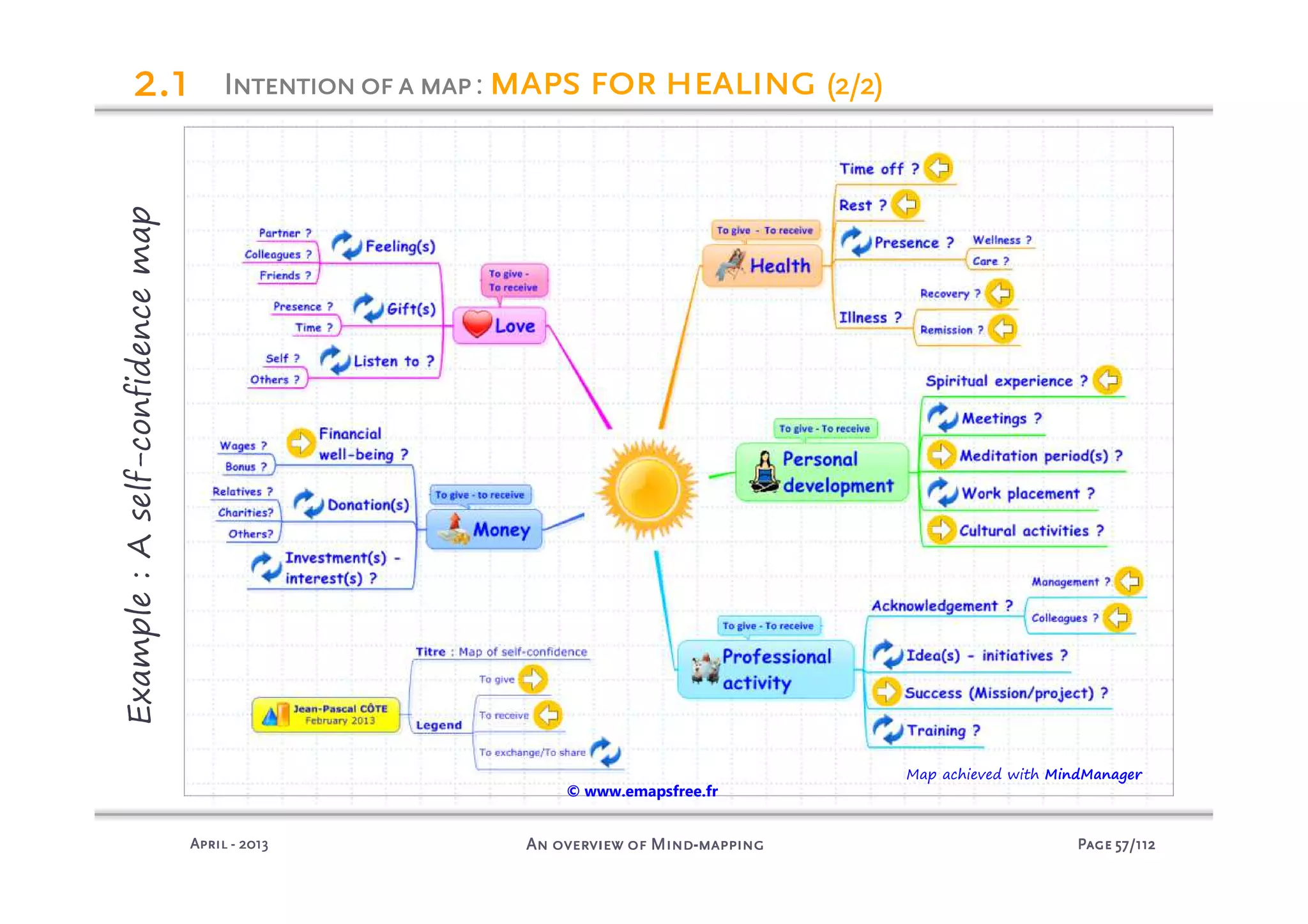 PagePagePagePage 57575757/112/112/112/112An overview of MindAn overview of MindAn overview of MindAn overview of Mind----mappingmappingmappingmappingAprilAprilAprilApril ---- 2013201320132013
Example:Aself-confidencemap
2222.1.1.1.1 Intentionofa mapIntentionofa mapIntentionofa mapIntentionofa map: maps for healingmaps for healingmaps for healingmaps for healing (2/2)(2/2)(2/2)(2/2)
Map achieved with MindManager
© www.emapsfree.fr
 