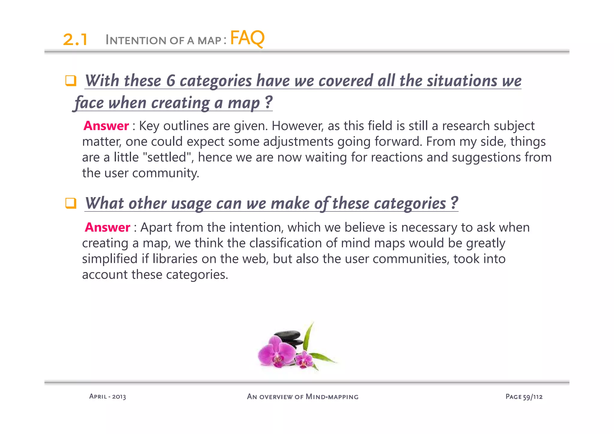 PagePagePagePage 59595959/112/112/112/112An overview of MindAn overview of MindAn overview of MindAn overview of Mind----mappingmappingmappingmappingAprilAprilAprilApril ---- 2013201320132013
2.12.12.12.1
With these 6 categories have we covered all the situations we
face when creating a map ?
Answer : Key outlines are given. However, as this field is still a research subject
matter, one could expect some adjustments going forward. From my side, things
are a little "settled", hence we are now waiting for reactions and suggestions from
the user community.
What other usage can we make of these categories ?
Answer : Apart from the intention, which we believe is necessary to ask when
creating a map, we think the classification of mind maps would be greatly
simplified if libraries on the web, but also the user communities, took into
account these categories.
IIIIntentionofantentionofantentionofantentionofa mapmapmapmap: FAQFAQFAQFAQ
 