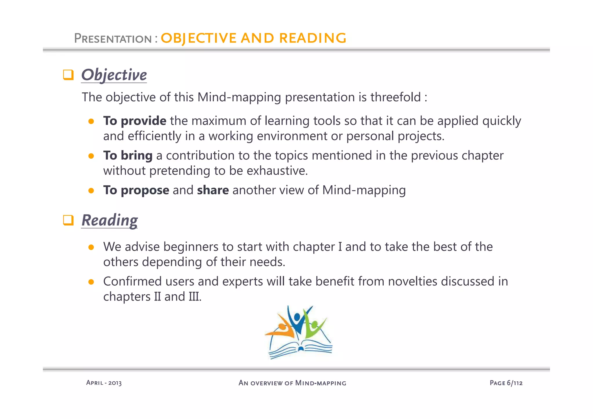 PagePagePagePage 6666/112/112/112/112An overview of MindAn overview of MindAn overview of MindAn overview of Mind----mappingmappingmappingmappingAprilAprilAprilApril ---- 2013201320132013
PresentationPresentationPresentationPresentation: objective and readingobjective and readingobjective and readingobjective and reading
Objective
The objective of this Mind-mapping presentation is threefold :
● To provide the maximum of learning tools so that it can be applied quickly
and efficiently in a working environment or personal projects.
● To bring a contribution to the topics mentioned in the previous chapter
without pretending to be exhaustive.
● To propose and share another view of Mind-mapping
Reading
● We advise beginners to start with chapter I and to take the best of the
others depending of their needs.
● Confirmed users and experts will take benefit from novelties discussed in
chapters II and III.
 