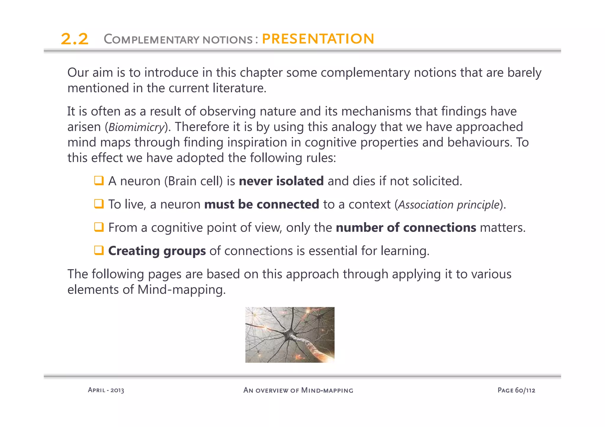 PagePagePagePage 60606060/112/112/112/112An overview of MindAn overview of MindAn overview of MindAn overview of Mind----mappingmappingmappingmappingAprilAprilAprilApril ---- 2013201320132013
ComplementaryComplementaryComplementaryComplementarynotionsnotionsnotionsnotions: presentationpresentationpresentationpresentation2.22.22.22.2
Our aim is to introduce in this chapter some complementary notions that are barely
mentioned in the current literature.
It is often as a result of observing nature and its mechanisms that findings have
arisen (Biomimicry). Therefore it is by using this analogy that we have approached
mind maps through finding inspiration in cognitive properties and behaviours. To
this effect we have adopted the following rules:
A neuron (Brain cell) is never isolated and dies if not solicited.
To live, a neuron must be connected to a context (Association principle).
From a cognitive point of view, only the number of connections matters.
Creating groups of connections is essential for learning.
The following pages are based on this approach through applying it to various
elements of Mind-mapping.
 