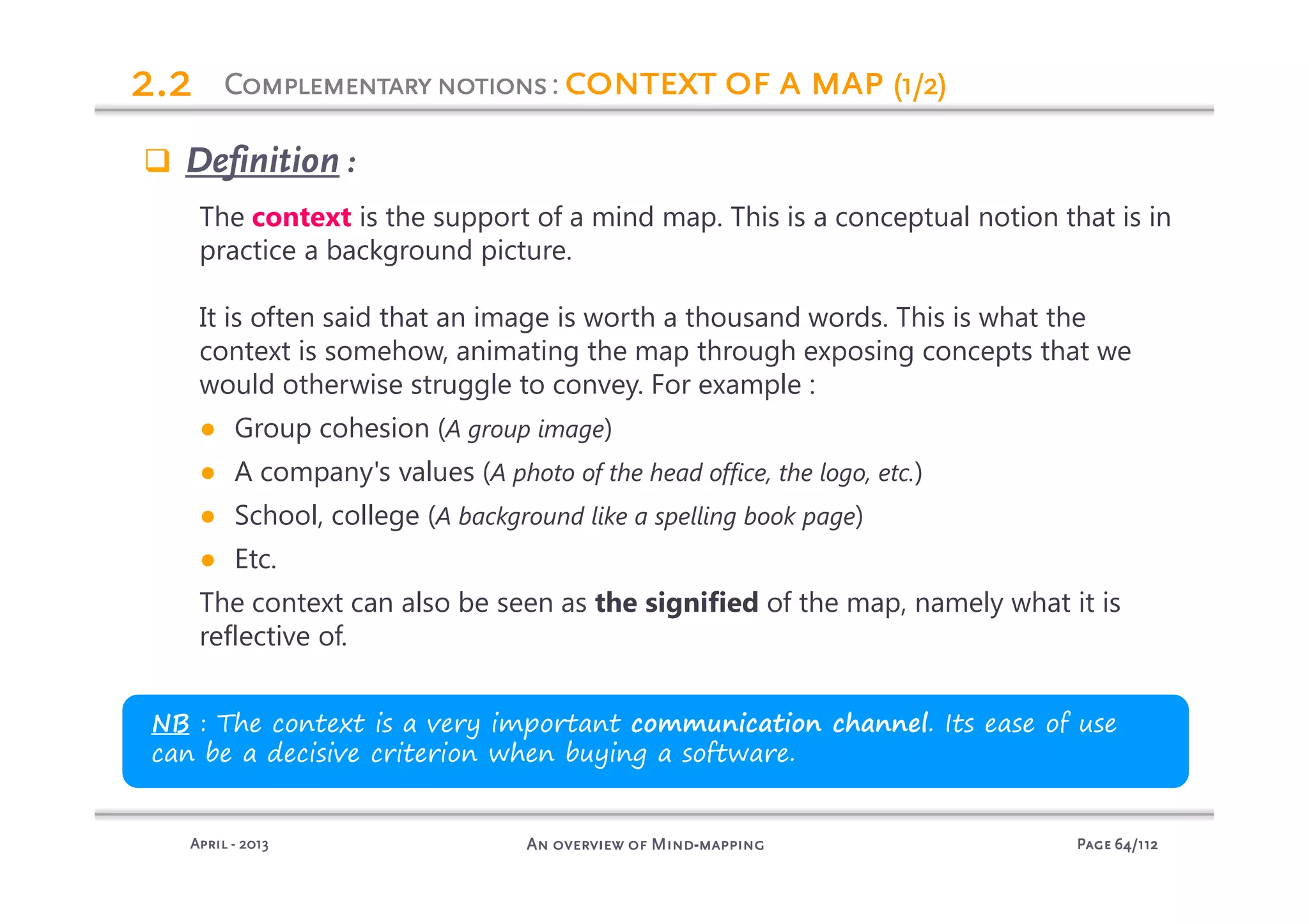 PagePagePagePage 64646464/112/112/112/112An overview of MindAn overview of MindAn overview of MindAn overview of Mind----mappingmappingmappingmappingAprilAprilAprilApril ---- 2013201320132013
ComplementarynotionsComplementarynotionsComplementarynotionsComplementarynotions: context of a mapcontext of a mapcontext of a mapcontext of a map (1/2)(1/2)(1/2)(1/2)2.22.22.22.2
Definition :
The context is the support of a mind map. This is a conceptual notion that is in
practice a background picture.
It is often said that an image is worth a thousand words. This is what the
context is somehow, animating the map through exposing concepts that we
would otherwise struggle to convey. For example :
● Group cohesion (A group image)
● A company's values (A photo of the head office, the logo, etc.)
● School, college (A background like a spelling book page)
● Etc.
The context can also be seen as the signified of the map, namely what it is
reflective of.
NB : The context is a very important communication channel. Its ease of use
can be a decisive criterion when buying a software.
 