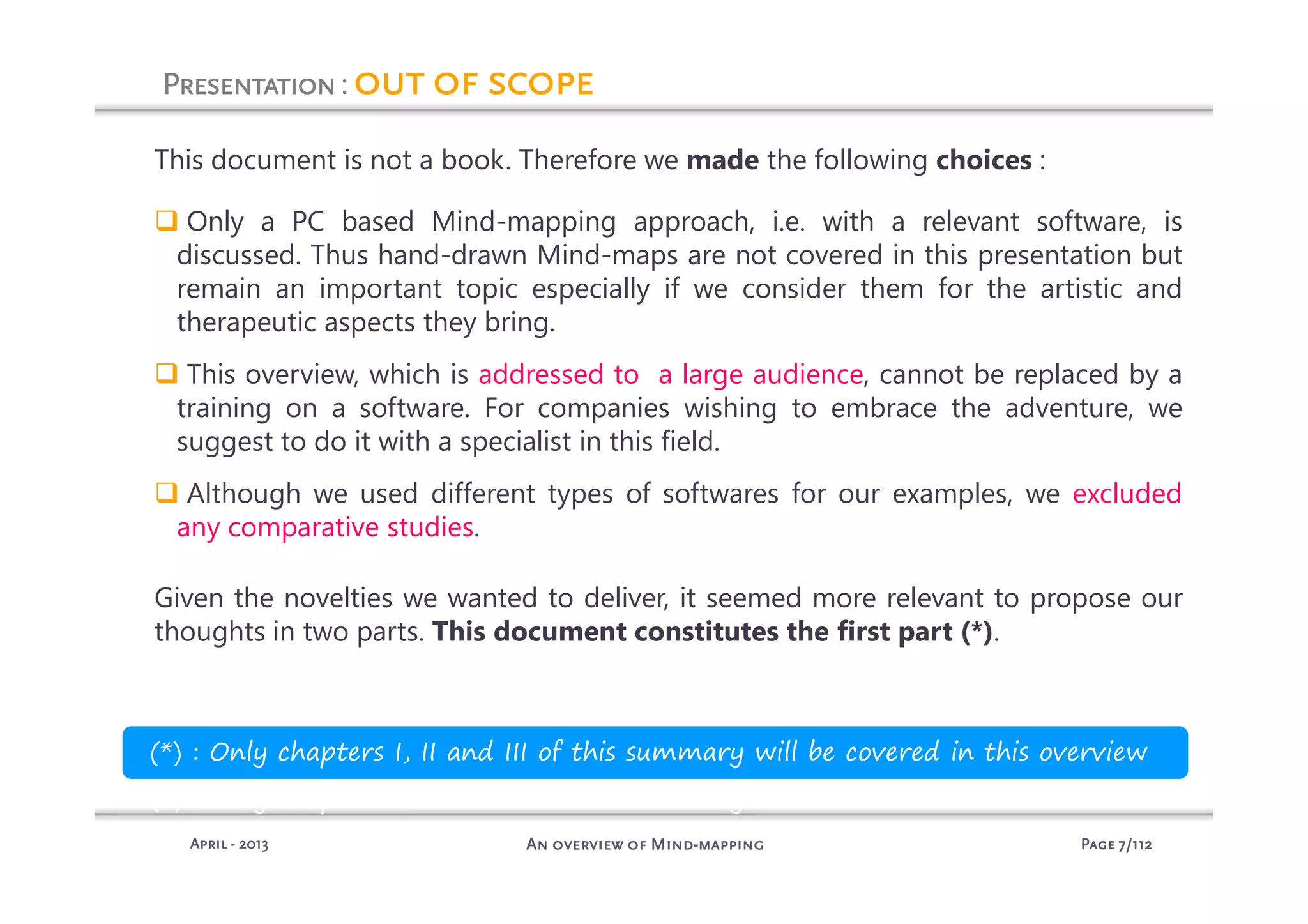 PagePagePagePage 7777/112/112/112/112An overview of MindAn overview of MindAn overview of MindAn overview of Mind----mappingmappingmappingmappingAprilAprilAprilApril ---- 2013201320132013
PresentationPresentationPresentationPresentation: out of scopeout of scopeout of scopeout of scope
This document is not a book. Therefore we made the following choices :
Only a PC based Mind-mapping approach, i.e. with a relevant software, is
discussed. Thus hand-drawn Mind-maps are not covered in this presentation but
remain an important topic especially if we consider them for the artistic and
therapeutic aspects they bring.
This overview, which is addressed to a large audience, cannot be replaced by a
training on a software. For companies wishing to embrace the adventure, we
suggest to do it with a specialist in this field.
Although we used different types of softwares for our examples, we excluded
any comparative studies.
Given the novelties we wanted to deliver, it seemed more relevant to propose our
thoughts in two parts. This document constitutes the first part (*).
(*) : Only chapters I, II and III of this summary will be covered in this overview
(*) : Only chapters I, II and III of this summary will be covered in this overview
 