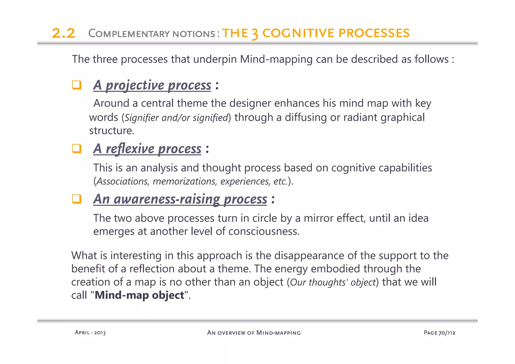 PagePagePagePage 70707070/112/112/112/112An overview of MindAn overview of MindAn overview of MindAn overview of Mind----mappingmappingmappingmappingAprilAprilAprilApril ---- 2013201320132013
ComplementarynotionsComplementarynotionsComplementarynotionsComplementarynotions: the 3 cognitive processesthe 3 cognitive processesthe 3 cognitive processesthe 3 cognitive processes2.22.22.22.2
The three processes that underpin Mind-mapping can be described as follows :
A projective process :
Around a central theme the designer enhances his mind map with key
words (Signifier and/or signified) through a diffusing or radiant graphical
structure.
A reflexive process :
This is an analysis and thought process based on cognitive capabilities
(Associations, memorizations, experiences, etc.).
An awareness-raising process :
The two above processes turn in circle by a mirror effect, until an idea
emerges at another level of consciousness.
What is interesting in this approach is the disappearance of the support to the
benefit of a reflection about a theme. The energy embodied through the
creation of a map is no other than an object (Our thoughts' object) that we will
call "Mind-map object".
 