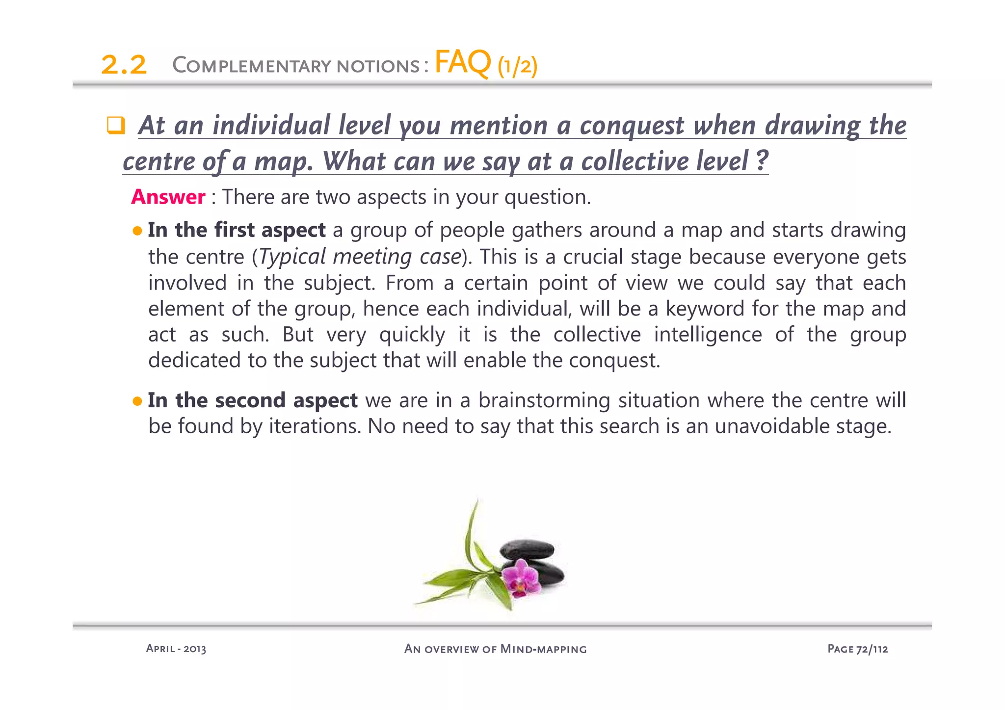 PagePagePagePage 72727272/112/112/112/112An overview of MindAn overview of MindAn overview of MindAn overview of Mind----mappingmappingmappingmappingAprilAprilAprilApril ---- 2013201320132013
2.22.22.22.2
At an individual level you mention a conquest when drawing the
centre of a map. What can we say at a collective level ?
Answer : There are two aspects in your question.
● In the first aspect a group of people gathers around a map and starts drawing
the centre (Typical meeting case). This is a crucial stage because everyone gets
involved in the subject. From a certain point of view we could say that each
element of the group, hence each individual, will be a keyword for the map and
act as such. But very quickly it is the collective intelligence of the group
dedicated to the subject that will enable the conquest.
● In the second aspect we are in a brainstorming situation where the centre will
be found by iterations. No need to say that this search is an unavoidable stage.
ComplementarynotionsComplementarynotionsComplementarynotionsComplementarynotions: FAQFAQFAQFAQ(1/2)(1/2)(1/2)(1/2)
 