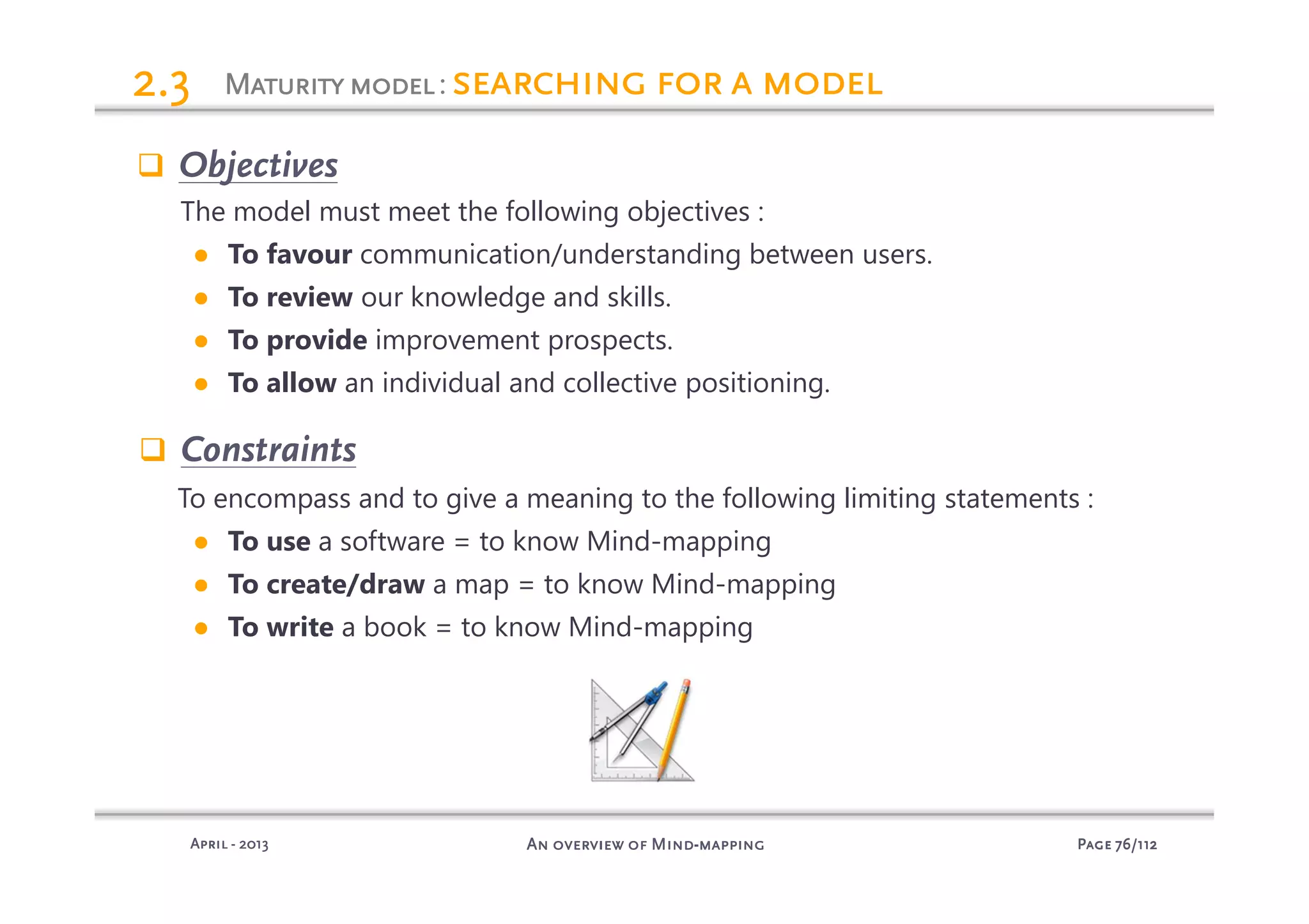 PagePagePagePage 76767676/112/112/112/112An overview of MindAn overview of MindAn overview of MindAn overview of Mind----mappingmappingmappingmappingAprilAprilAprilApril ---- 2013201320132013
MaturitymodelMaturitymodelMaturitymodelMaturitymodel: searching for a modelsearching for a modelsearching for a modelsearching for a model2.32.32.32.3
Objectives
The model must meet the following objectives :
● To favour communication/understanding between users.
● To review our knowledge and skills.
● To provide improvement prospects.
● To allow an individual and collective positioning.
Constraints
To encompass and to give a meaning to the following limiting statements :
● To use a software = to know Mind-mapping
● To create/draw a map = to know Mind-mapping
● To write a book = to know Mind-mapping
 