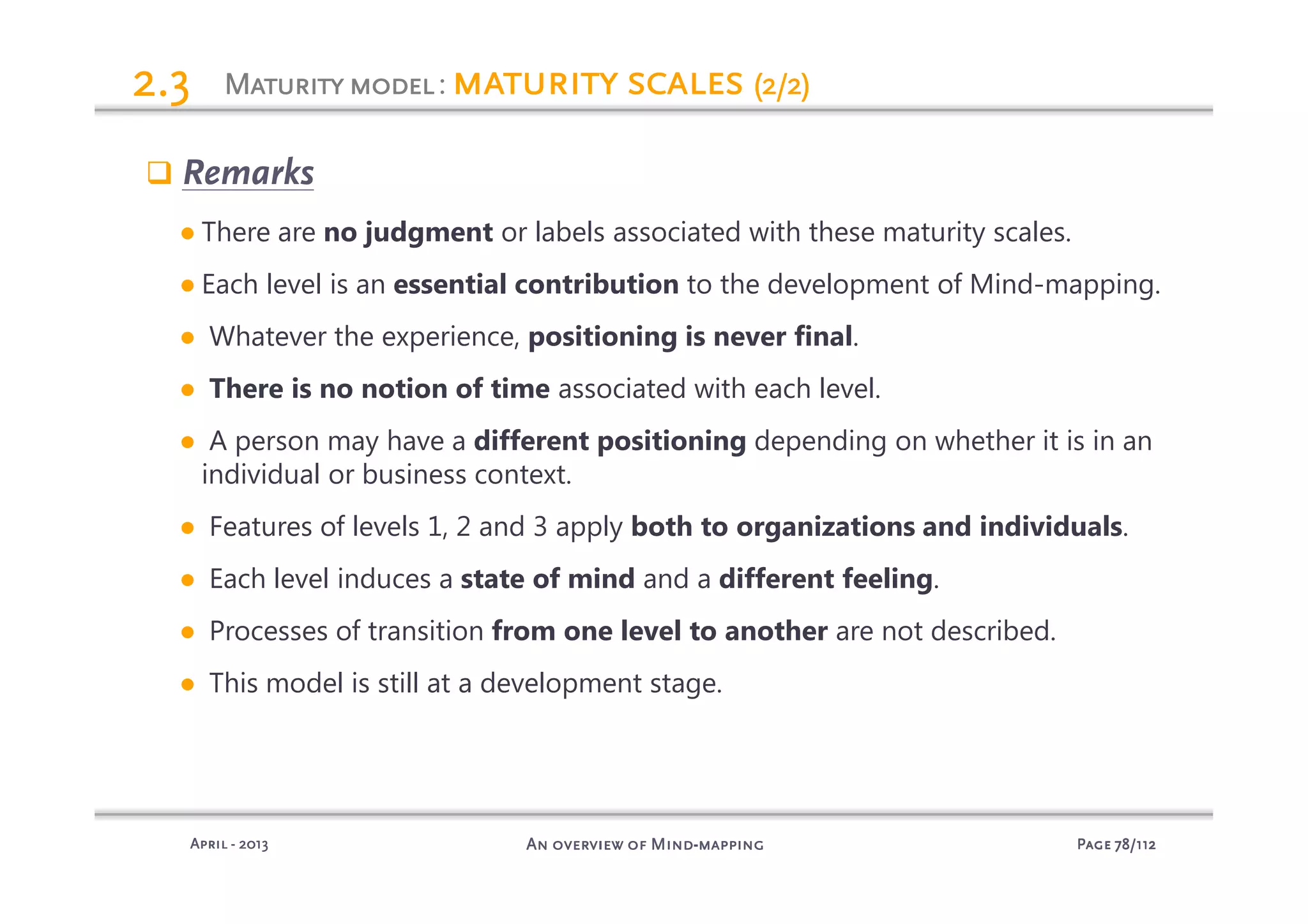 PagePagePagePage 78787878/112/112/112/112An overview of MindAn overview of MindAn overview of MindAn overview of Mind----mappingmappingmappingmappingAprilAprilAprilApril ---- 2013201320132013
MaturitymodelMaturitymodelMaturitymodelMaturitymodel: maturity scalesmaturity scalesmaturity scalesmaturity scales (2/2)(2/2)(2/2)(2/2)2.32.32.32.3
Remarks
● There are no judgment or labels associated with these maturity scales.
● Each level is an essential contribution to the development of Mind-mapping.
● Whatever the experience, positioning is never final.
● There is no notion of time associated with each level.
● A person may have a different positioning depending on whether it is in an
individual or business context.
● Features of levels 1, 2 and 3 apply both to organizations and individuals.
● Each level induces a state of mind and a different feeling.
● Processes of transition from one level to another are not described.
● This model is still at a development stage.
 