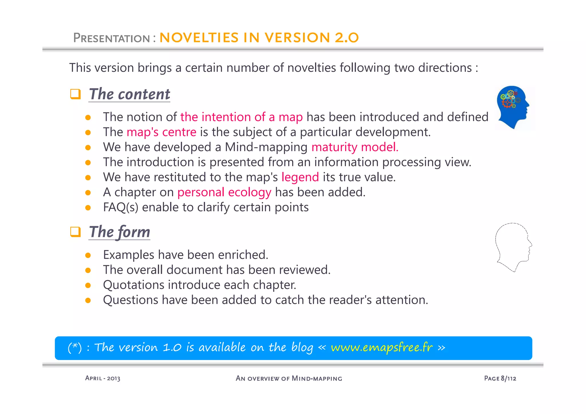 PagePagePagePage 8888/112/112/112/112An overview of MindAn overview of MindAn overview of MindAn overview of Mind----mappingmappingmappingmappingAprilAprilAprilApril ---- 2013201320132013
PresentationPresentationPresentationPresentation: novelties in version 2.0novelties in version 2.0novelties in version 2.0novelties in version 2.0
This version brings a certain number of novelties following two directions :
The content
● The notion of the intention of a map has been introduced and defined
● The map's centre is the subject of a particular development.
● We have developed a Mind-mapping maturity model.
● The introduction is presented from an information processing view.
● We have restituted to the map's legend its true value.
● A chapter on personal ecology has been added.
● FAQ(s) enable to clarify certain points
The form
● Examples have been enriched.
● The overall document has been reviewed.
● Quotations introduce each chapter.
● Questions have been added to catch the reader's attention.
(*) : The version 1.0 is available on the blog « www.emapsfree.fr »
 