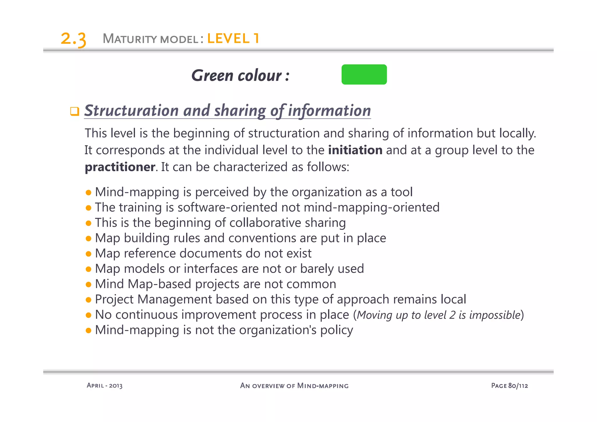 PagePagePagePage 80808080/112/112/112/112An overview of MindAn overview of MindAn overview of MindAn overview of Mind----mappingmappingmappingmappingAprilAprilAprilApril ---- 2013201320132013
Maturitymodel:Maturitymodel:Maturitymodel:Maturitymodel: level 1level 1level 1level 12.32.32.32.3
Structuration and sharing of information
This level is the beginning of structuration and sharing of information but locally.
It corresponds at the individual level to the initiation and at a group level to the
practitioner. It can be characterized as follows:
● Mind-mapping is perceived by the organization as a tool
● The training is software-oriented not mind-mapping-oriented
● This is the beginning of collaborative sharing
● Map building rules and conventions are put in place
● Map reference documents do not exist
● Map models or interfaces are not or barely used
● Mind Map-based projects are not common
● Project Management based on this type of approach remains local
● No continuous improvement process in place (Moving up to level 2 is impossible)
● Mind-mapping is not the organization's policy
Green colourGreen colourGreen colourGreen colour :
 
