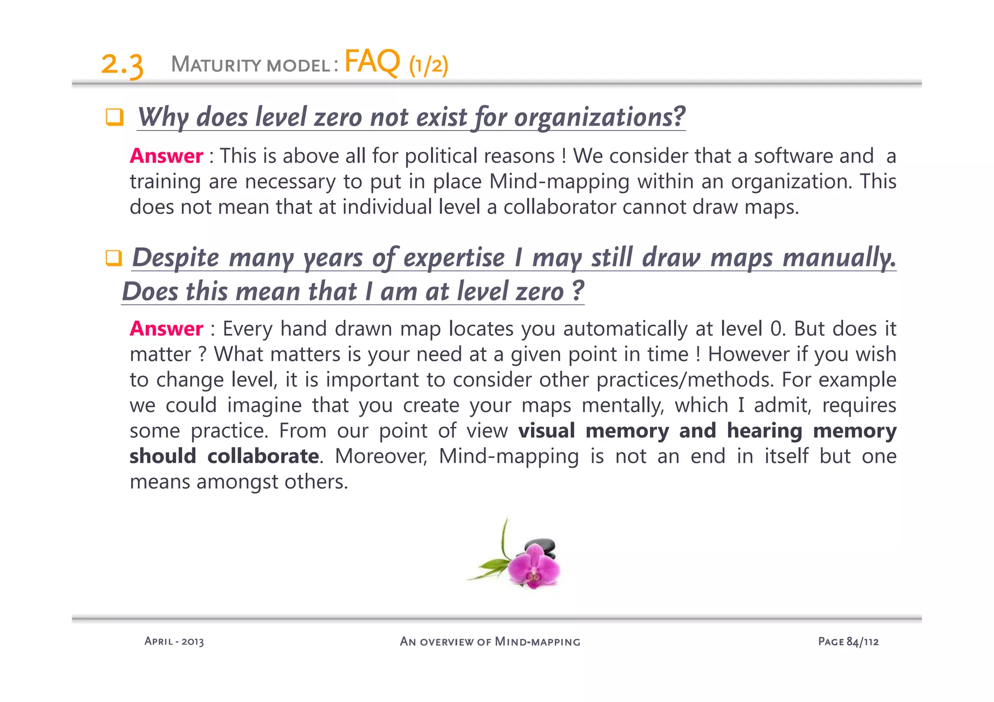 PagePagePagePage 84848484/112/112/112/112An overview of MindAn overview of MindAn overview of MindAn overview of Mind----mappingmappingmappingmappingAprilAprilAprilApril ---- 2013201320132013
MaturitymodelMaturitymodelMaturitymodelMaturitymodel: FAQFAQFAQFAQ (1/2)(1/2)(1/2)(1/2)2.32.32.32.3
Why does level zero not exist for organizations?
Answer : This is above all for political reasons ! We consider that a software and a
training are necessary to put in place Mind-mapping within an organization. This
does not mean that at individual level a collaborator cannot draw maps.
Despite many years of expertise I may still draw maps manually.
Does this mean that I am at level zero ?
Answer : Every hand drawn map locates you automatically at level 0. But does it
matter ? What matters is your need at a given point in time ! However if you wish
to change level, it is important to consider other practices/methods. For example
we could imagine that you create your maps mentally, which I admit, requires
some practice. From our point of view visual memory and hearing memory
should collaborate. Moreover, Mind-mapping is not an end in itself but one
means amongst others.
 