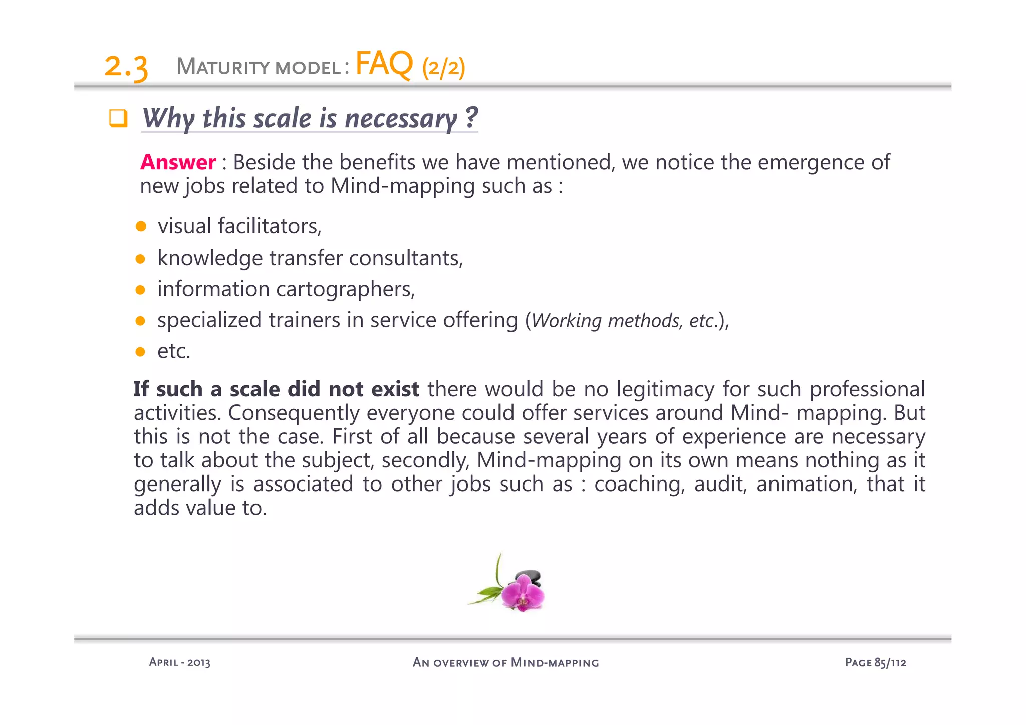 PagePagePagePage 85858585/112/112/112/112An overview of MindAn overview of MindAn overview of MindAn overview of Mind----mappingmappingmappingmappingAprilAprilAprilApril ---- 2013201320132013
MaturityMaturityMaturityMaturitymodelmodelmodelmodel: FAQFAQFAQFAQ (2/2)(2/2)(2/2)(2/2)2.32.32.32.3
Why this scale is necessary ?
Answer : Beside the benefits we have mentioned, we notice the emergence of
new jobs related to Mind-mapping such as :
● visual facilitators,
● knowledge transfer consultants,
● information cartographers,
● specialized trainers in service offering (Working methods, etc.),
● etc.
If such a scale did not exist there would be no legitimacy for such professional
activities. Consequently everyone could offer services around Mind- mapping. But
this is not the case. First of all because several years of experience are necessary
to talk about the subject, secondly, Mind-mapping on its own means nothing as it
generally is associated to other jobs such as : coaching, audit, animation, that it
adds value to.
 