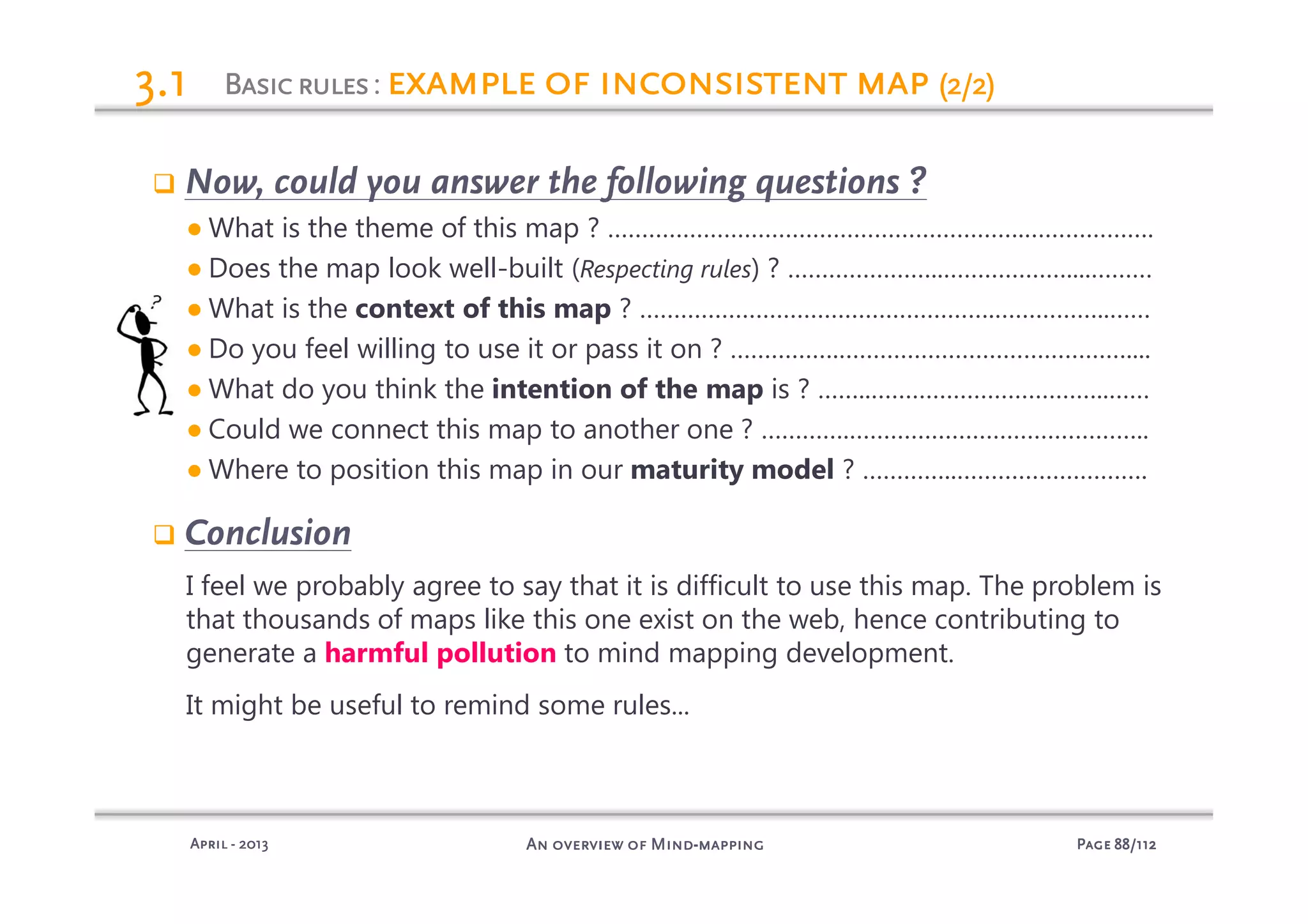 PagePagePagePage 88888888/112/112/112/112An overview of MindAn overview of MindAn overview of MindAn overview of Mind----mappingmappingmappingmappingAprilAprilAprilApril ---- 2013201320132013
3.13.13.13.1
Now, could you answer the following questions ?
● What is the theme of this map ? …………………………………………………….……………….
● Does the map look well-built (Respecting rules) ? …………………..………………....………
● What is the context of this map ? …………………………………………….……………..……
● Do you feel willing to use it or pass it on ? …………….……………………………………....
● What do you think the intention of the map is ? ……..……………………………..……
● Could we connect this map to another one ? ………….……………………………………..
● Where to position this map in our maturity model ? …………..……………………….
Conclusion
I feel we probably agree to say that it is difficult to use this map. The problem is
that thousands of maps like this one exist on the web, hence contributing to
generate a harmful pollution to mind mapping development.
It might be useful to remind some rules...
BasicrulesBasicrulesBasicrulesBasicrules: example of inconsistent mapexample of inconsistent mapexample of inconsistent mapexample of inconsistent map (2/2)(2/2)(2/2)(2/2)
 